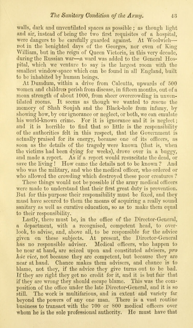 walls, dark and unventilated spaces as possible ; as though light and air, instead of being the two first requisites of a hospital, were dangers to be carefully guarded against. At Woolwich— not in the benighted days of the Georges, nor even of King- William, but in the reign of Queen Victoria, in this very decade, during the Russian war—ii ward was added to the General Hos- pital, which we venture to say is the largest room with the smallest window-space which can be found in all England, built to be inhabited by human beings. At Dumdum, within a drive from Calcutta, upwards of 500 women and children perish from disease, in fifteen months, out of a mean strength of about 1000, from sheer overcrowding in unven- tilated rooms. It seems as though we wanted to rescue the memory of Shah Soujah and the Black-hole from infamy, by showing how, by our ignorance or neglect, or both, we can emulate his world-known crime. For it is ignorance audit is neglect; and it is horrible to find that so little is the responsibility of the authorities felt in this respect, that the Government is actually praised for its energy, because one of its officers, as soon as the details of the tragedy were known (that is, when the victims had been dying for weeks), drove over in a buggy, and made a report. As if a report would resuscitate the dead, or save the living ! How came the details not to be known ? And who was the military, and who the medical officer, who ordered or who allowed the crowding which destroyed these poor creatures ? These things would not be possible if the army medical officers were made to understand that their first great duty is prevention. But for this purpose their responsibility must be fixed, and they must have secured to them the means of acquiring a really sound sanitary as well as curative education, so as to make them equal to their responsibility. Lastly, there must be, in the office of the Director-General, a department, with a recognised, competent head, to over- look, to advise, and, above all, to be responsible for the advice given on these subjects. At present, the Director-General has no responsible adviser. Medical officers, who happen to be near at hand, are seized upon and constituted advisers, pro hdc vice, not because they are competent, but because they are near at hand. Chance makes them advisers, and chance is to blame, not they, if the advice they give turns out to be bad. If they are right they get no credit for it, and it is but fair that if they are wrong they should escape blame. This was the com- position of the office under the late Director-General, and it is so still. The work is multifarious, and in extent and variety far beyond the powers of any one man. There is a vast routine business to transact with the 700 or 800 medical officers over whom he is the sole professional authority. He must have that