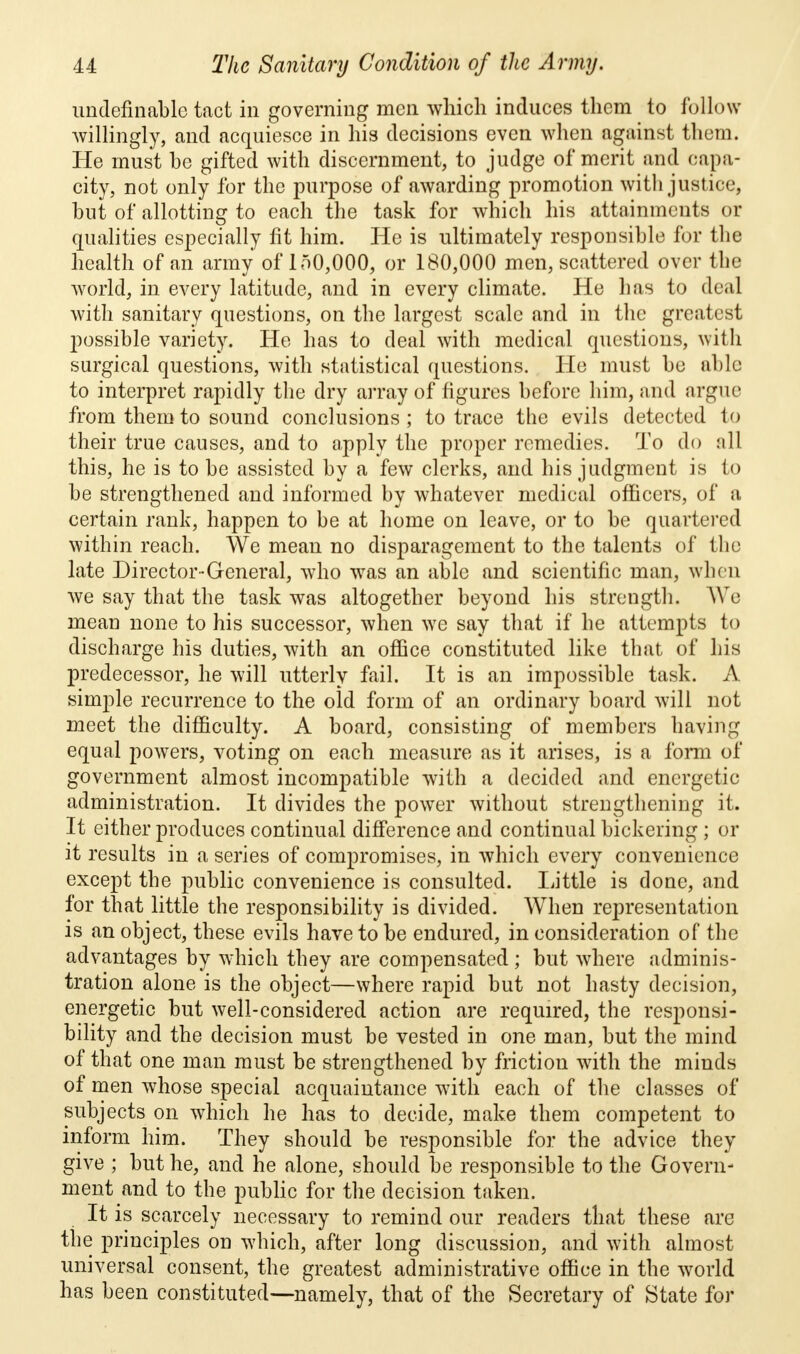 ^indefinable tact in governing men which induces them to follow willingly, and acquiesce in his decisions even when against them. He must be gifted with discernment, to judge of merit and capa- city, not only for the purpose of awarding promotion with justice, but of allotting to each the task for which his attainments or qualities especially fit him. He is ultimately responsible for the health of an army of 150,000, or 180,000 men, scattered over the world, in every latitude, and in every climate. He has to deal with sanitary questions, on the largest scale and in the greatest possible variety. He has to deal with medical questions, with surgical questions, with statistical questions. He must be able to interpret rapidly the dry array of figures before him, and argue from them to sound conclusions; to trace the evils detected to their true causes, and to apply the proper remedies. To do all this, he is to be assisted by a few clerks, and his judgment is to be strengthened and informed by whatever medical officers, of a certain rank, happen to be at home on leave, or to be quartered within reach. We mean no disparagement to the talents of the late Director-General, who was an able and scientific man, when we say that the task was altogether beyond his strength. We mean none to his successor, when we say that if he attempts to discharge his duties, with an office constituted like that of his predecessor, he will utterly fail. It is an impossible task. A simple recurrence to the old form of an ordinary board will not meet the difficulty. A board, consisting of members having equal powers, voting on each measure as it arises, is a form of government almost incompatible with a decided and energetic administration. It divides the power without strengthening it. It either produces continual difference and continual bickering ; or it results in a series of compromises, in which every convenience except the public convenience is consulted. Little is done, and for that little the responsibility is divided. When representation is an object, these evils have to be endured, in consideration of the advantages by which they are compensated ; but where adminis- tration alone is the object—where rapid but not hasty decision, energetic but well-considered action are required, the responsi- bility and the decision must be vested in one man, but the mind of that one man must be strengthened by friction with the minds of men whose special acquaintance with each of the classes of subjects on which he has to decide, make them competent to inform him. They should be responsible for the advice they give ; but he, and he alone, should be responsible to the Govern- ment and to the public for the decision taken. It is scarcely necessary to remind our readers that these are the principles on which, after long discussion, and with almost universal consent, the greatest administrative office in the world has been constituted—namely, that of the Secretary of State for