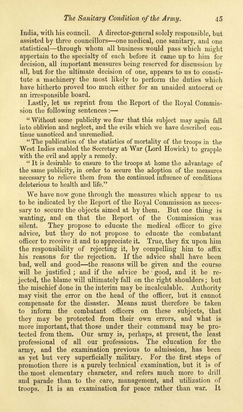 India, with his council. A director-general solely responsible, but assisted by three councillors—one medical, one sanitary, and one statistical—through whom all business would pass which might appertain to the specialty of each before it came up to him for decision, all important measures being reserved for discussion by all, but for the ultimate decision of one, appears to us to consti- tute a machinery the most likely to perform the duties which have hitherto proved too much either for an unaided autocrat or an irresponsible board. Lastly, let us reprint from the Report of the Royal Commis- sion the following sentences :—  Without some publicity we fear that this subject may again fall into oblivion and neglect, and the evils which we have described con- tinue unnoticed and unremedied.  The publication of the statistics of mortality of the troops in the West Indies enabled the Secretary at War (Lord Howick) to grapple with the evil and apply a remedy.  It is desirable to ensure to the troops at home the advantage of the same publicity, in order to secure the adoption of the measures necessary to relieve them from the continued influence of conditions deleterious to health and life. We have now gone through the measures which appear to us to be indicated by the Report of the Royal Commission as neces- sary to secure the objects aimed at by them. But one thing is wanting, and on that the Report of the Commission was silent. They propose to educate the medical officer to give advice, but they do not propose to educate the combatant officer to receive it and to appreciate it. True, they fix upon him the responsibility of rejecting it, by compelling him to affix his reasons for the rejection. If the advice shall have been bad, well and good—the reasons will be given and the course will be justified ; and if the advice be good, and it be re- jected, the blame will ultimately fall on the right shoulders; but the mischief done in the interim may be incalculable. Authority may visit the error on the head of the officer, but it cannot compensate for the disaster. Means must therefore be taken to inform the combatant officers on these subjects, that they may be protected from their own errors, and what is more important, that those under their command may be pro- tected from them. Our army is, perhaps, at present, the least professional of all our professions. The education for the army, and the examination previous to admission, has been as yet but very superficially military. For the first steps of promotion there is a purely technical examination, but it is of the most elementary character, and refers much more to drill and parade than to the care, management, and utilization of troops. It is an examination for peace rather than war. It