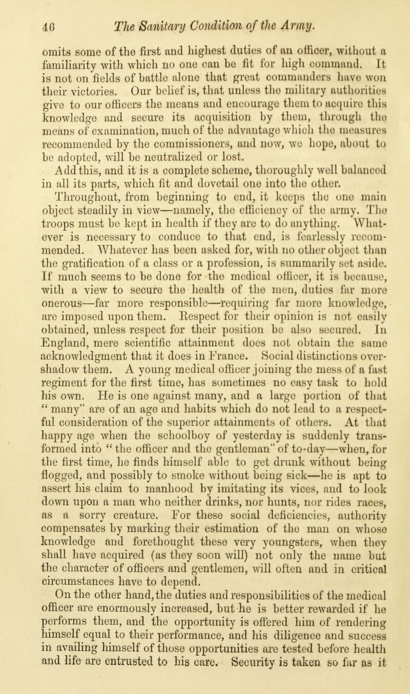 omits some of the first and highest duties of an officer, without a familiarity with which no one can be fit for high command, tt is not on fields of battle alone that great commanders have won their victories. Our belief is, that unless the military authorities give to our officers the means and encourage them to acquire this knowledge and secure its acquisition by them, through the means of examination, much of the advantage which the measure! recommended by the commissioners, and now, we hope, about to be adopted, will be neutralized or lost. Add this, and it is a complete scheme, thoroughly well balancod in all its parts, which fit and dovetail one into the other. Throughout, from beginning to end, it keeps the ono main object steadily in view—namely, the efficiency of the army. Tho troops must be kept in health if they are to do anything. Wltat« ever is necessary to conduce to that end, is fearlessly recom- mended. Whatever has been asked for, with no other object than the gratification of a class or a profession, is summarily set aside. If much seems to be done for the medical officer, it is because, with a view to secure the health of the men, duties far more onerous—far more responsible—requiring far more knowledge, are imposed upon them. Respect for their opinion is not easily obtained, unless respect for their position be also secured. In England, mere scientific attainment does not obtain the same acknowledgment that it does in France. Social distinctions over- shadow them. A young medical officer joining the mess of u fast regiment for the first time, has sometimes no easy task to hold his own. He is one against many, and a large portion of that  many are of an age and habits which do not lead to a respect- ful consideration of the superior attainments of others. At that happy age when the schoolboy of yesterday is suddenly trans- formed into  the officer and the gentleman of to-day—when, for the first time, he finds himself able to get drunk without being flogged, and possibly to smoke without being sick—he is apt to assert his claim to manhood by imitating its vices, and to look down upon a man who neither drinks, nor hunts, nor rides races, as a sorry creature. For these social deficiencies, authority compensates by marking their estimation of the man on whose knowledge and forethought these very youngsters, when they shall have acquired (as they soon will) not only the name but the character of officers and gentlemen, will often and in critical circumstances have to depend. On the other hand, the duties and responsibilities of the medical officer are enormously increased, but he is better rewarded if he performs them, and the opportunity is offered him of rendering himself equal to their performance, and his diligence and success in availing himself of those opportunities are tested before health and life are entrusted to his care. Security is taken so far as it