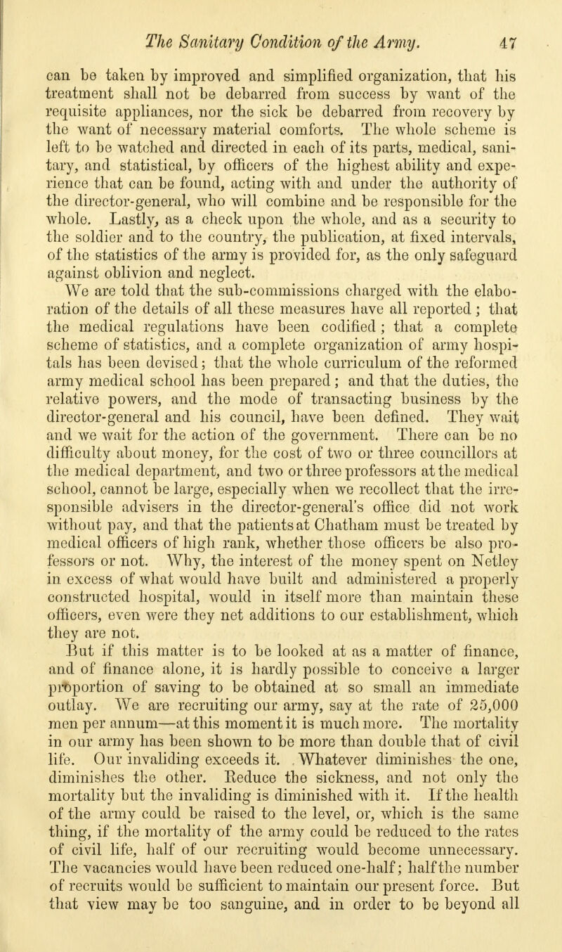 can be taken by improved and simplified organization, that his treatment shall not be debarred from success by want of the requisite appliances, nor the sick be debarred from recovery by the want of necessary material comforts. The whole scheme is left to be watched and directed in each of its parts, medical, sani- tary, and statistical, by officers of the highest ability and expe- rience that can be found, acting with and under the authority of the director-general, who will combine and be responsible for the whole. Lastly, as a check upon the whole, and as a security to the soldier and to the country, the publication, at fixed intervals, of the statistics of the army is provided for, as the only safeguard against oblivion and neglect. We are told that the sub-commissions charged with the elabo- ration of the details of all these measures have all reported; that the medical regulations have been codified; that a complete scheme of statistics, and a complete organization of army hospi- tals has been devised; that the whole curriculum of the reformed army medical school has been prepared; and that the duties, the relative powers, and the mode of transacting business by the director-general and his council, have been defined. They wait and we wait for the action of the government. There can be no difficulty about money, for the cost of two or three councillors at the medical department, and two or three professors at the medical school, cannot be large, especially when we recollect that the irre- sponsible advisers in the director-general's office did not work without pay, and that the patients at Chatham must be treated by medical officers of high rank, whether those officers be also pro- fessors or not. Why, the interest of the money spent on Netley in excess of what would have built and administered a properly constructed hospital, would in itself more than maintain these officers, even were they net additions to our establishment, which they are not. But if this matter is to be looked at as a matter of finance, and of finance alone, it is hardly possible to conceive a larger proportion of saving to be obtained at so small an immediate outlay. We are recruiting our army, say at the rate of 25,000 men per annum—at this moment it is much more. The mortality in our army has been shown to be more than double that of civil life. Our invaliding exceeds it. . Whatever diminishes the one, diminishes the other. Keduce the sickness, and not only the mortality but the invaliding is diminished with it. If the health of the army could be raised to the level, or, which is the same thing, if the mortality of the army could be reduced to the rates of civil life, half of our recruiting would become unnecessary. The vacancies would have been reduced one-half; half the number of recruits would be sufficient to maintain our present force. But that view may be too sanguine, and in order to be beyond all