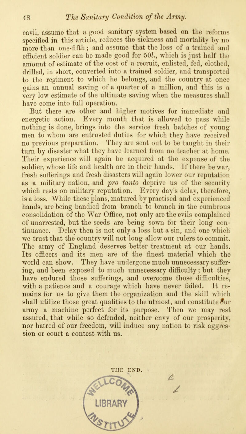 cavil, assume that a good sanitary system based on the reforms specified in this article, reduces the sickness and mortality by no more than one-fifth; and assume that the loss of a trained and efficient soldier can be made good for 50/., which is just hall* the amount of estimate of the cost of a recruit, enlisted, fed, clothed, drilled, in short, converted into a trained soldier, and transported to the regiment to which he belongs, and the country at once gains an annual saving of a quarter of a million, and this is a very low estimate of the ultimate saving when the measures shall have come into full operation. But there are other and higher motives for immediate and energetic action. Every month that is allowed to pass while nothing is done, brings into the service fresh batches of young men to whom are entrusted duties for which they have received no previous preparation. They are sent out to be taught in their turn by disaster what they have learned from no teacher at home. Their experience will again be acquired at the expense of the soldier, whose life and health are in their hands. If there be war, fresh sufferings and fresh disasters will again lower our reputation as a military nation, and pro tanto deprive us of the security which rests on military reputation. Every day's delay, therefore, is a loss. While these plans, matured by practised and experienced hands, are being bandied from branch to branch in the cumbrous consolidation of the War Office, not only are the evils complained of unarrested, but the seeds are being sown for their long con- tinuance. Delay then is not only a loss but a sin, and one which we trust that the country will not long allow our rulers to commit. The army of England deserves better treatment at our hands. Its officers and its men are of the finest material which the world can show. They have undergone much unnecessary suffer- ing, and been exposed to much unnecessary difficulty; but they have endured those sufferings, and overcome those difficulties, with a patience and a courage which have never failed. It re- mains for us to give them the organization and the skill which shall utilize those great qualities to the utmost, and constitute 8ur army a machine perfect for its purpose. Then we may rest assured, that while so defended, neither envy of our prosperity, nor hatred of our freedom, will induce any nation to risk aggres- sion or court a contest with us. THE END.