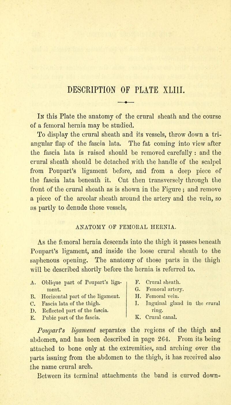 DESCRIPTION OF PLATE XLIII. In this Plate the anatomy of the crural sheath and the course of a femoral hernia may be studied. To display the crural sheath and its vessels, throw down a tri- angular flap of the fascia lata. The fat coming into view after the fascia lata is raised should be removed carefully : and the crural sheath should be detached with the handle of the scalpel from Poupart's ligament before, and from a deep piece of the fascia lata beneath it. Cut then transversely through the front of the crural sheath as is shown in the Figure; and remove a piece of the areolar sheath around the artery and the vein, so as partly to denude those vessels, ANATOMY OF FEMORAL HERNIA. As the femoral hernia descends into the thigh it passes beneath Poupart's ligament, and inside the loose crural sheath to the saphenous opening. The anatomy of those parts in the thigh will be described shortly before the hernia is referred to. A. Oblique part of Poiii)art's liga- ment. B. Horizontal part of the ligament. C. Fascia lata of the thigh. D. Reflected part of the fascia. E. Pubic part of the fascia. F. Crural sheath. G. Femoral artery. H. Femoral vein. I. Inguinal gland in the crui'al ring. K. Ci-ural canal. Poupart's ligament separates the i-egions of the thigh and abdomen, and has been described in page 264. From its being attached to bone only at the extremities, and arching over the parts issuing from the abdomen to the thigh, it has received also the name crural arch. Between its terminal attachments the band is curved down-