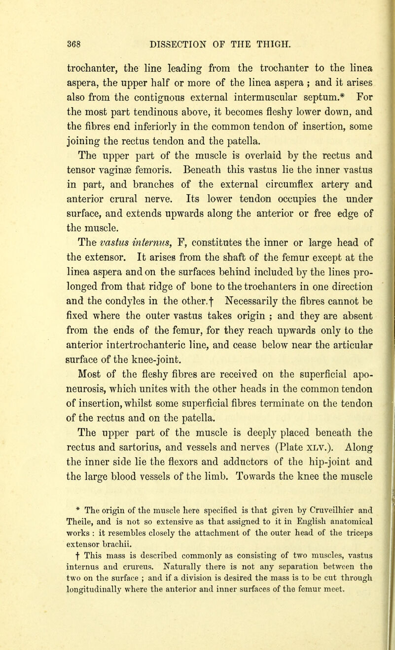 trochanter, the line leading from the trochanter to the linea aspera, the upper half or more of the linea aspera ; and it arises also from the contignous external intermuscular septum.* For the most part tendinous above, it becomes fleshy lower down, and the fibres end inferiorly in the common tendon of insertion, some joining the rectus tendon and the patella. The upper part of the muscle is overlaid by the rectus and tensor vaginae femoris. Beneath this vastus lie the inner vastus in part, and branches of the external circumflex artery and anterior crural nerve. Its lower tendon occupies the under surface, and extends upwards along the anterior or free edge of the muscle. The vastus int&rnus, F, constitutes the inner or large head of the extensor. It arises from the shaft of the femur except at the linea aspera and on the surfaces behind included by the lines pro- longed from that ridge of bone to the trochanters in one direction and the condyles in the other, f Necessarily the fibres cannot be fixed where the outer vastus takes origin ; and they are absent from the ends of the femur, for they reach upwards only to the anterior intertrochanteric line, and cease below near the articular surface of the knee-joint. Most of the fleshy fibres are received on the superficial apo- neurosis, which unites with the other heads in the common tendon of insertion, whilst some superficial fibres terminate on the tendon of the rectus and on the patella. The upper part of the muscle is deeply placed beneath the rectus and sartorius, and vessels and nerves (Plate xly.). Along the inner side lie the flexors and adductors of the hip-joint and the large blood vessels of the limb. Towards the knee the muscle * The origin of the muscle here specified is that given by Cruveilhier and Theile, and is not so extensive as that assigned to it in English anatomical works : it resembles closely the attachment of the outer head of the triceps extensor brachii. f This mass is described commonly as consisting of two muscles, vastus internus and crureus. Naturally there is not any separation between the two on the surface ; and if a division is desired the mass is to be cut through longitudinally where the anterior and inner surfaces of the femur meet.