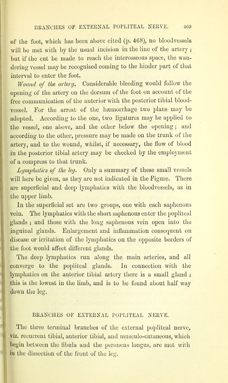 of the foot, which has been above cited (p. 468), no bloodvessels will be met with by the usual incision in the liue of the artery ; but if the cut be made to reach the interosseous space, the wan- dering vessel may be recognised coming to the hinder part of that interval to enter the foot. Wound of tlie artery. Considerable bleeding would follow the opening of the artery on the dorsum of the foot on account of the free communication of the anterior with the posterior tibial blood- vessel. For the arrest of the haemorrhage two plans may be adopted. According to the one, two ligatures may be applied to the vessel, one above, and the other below the opening; and according to the other, pressure may be made on the trunk of the artery, and to the wound, whilst, if necessary, the flow of blood in the posterior tibial artery may be checked by the employment of a compress to that trunk. Lymphatics of the leg. Only a summary of these small vessels will here be given, as they are not indicated in the Figure. There are superficial and deep lymphatics with the bloodvessels, as in the upper limb. In the superficial set are two groups, one with each saphenous vein. The lymphatics with the short saphenous enter the popliteal glands ; and those with the long saphenous vein open into the inguinal glands. Enlargement and inflammation consequent on disease or irritation of the lymphatics on the opposite borders of the foot would affect different glands. The deep lymphatics run along the main arteries, and all converge to the popliteal glands. In connection with the lymphatics on the anterior tibial artery there is a small gland ; this is the lowest in the limb, and is to be found about half way down the leg. BRANCHES OF EXTERNAL POPLITEAL NEl^VE. The three terminal branches of the external popliteal nerve, viz. recurrent tibial, anterior tibial, and musculo-cutaneous, which begin between the fibula and the peroneus longus, are met with in the dissection of the front of the leg.
