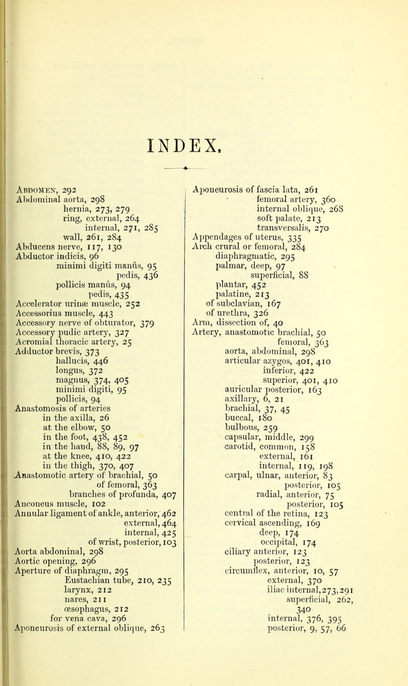 INDEX. Abdomen, 292 Abdominal aorta, 298 hernia, 273, 279 ring, external, 264 internal, 271, 285 wall, 261, 284 Abducens nerve, 117, 130 Abductor indicis, 96 minimi digiti manus, 95 pedis, 436 pollicis manus, 94 pedis, 435 Accelerator urinee muscle, 252 Accessorius muscle, 443 Accessory nerve of obturator, 379 Accessory pudic artery, 327 Acromial thoracic artery, 25 Adductor brevis, 373 hallucis, 446 longus, 372 magnus, 374, 405 minimi digiti, 95 pollicis, 94 Anastomosis of arteries in the axilla, 26 at the elbow, 50 in the foot, 438, 452 in the hand, 88, 89, 97 at the knee, 410, 422 in the thigh, 370, 407 vA-nastomotic artery of brachial, 50 of femoral, 363 branches of profunda, 407 Anconeus muscle, 102 Annular ligament of ankle, anterior, 462 external, 464 internal, 425 of wrist, posterior, 103 Aorta abdominal, 298 Aortic opening, 296 Aperture of diaphragm, 295 Eustachian tube, 210, 235 i larynx, 212 nares, 211 oesophagus, 212 for vena cava, 296 Aponeurosis of external oblique, 263 Aiwneurosis of fascia lata, 261 femoral artery, 360 internal oblique, 26S soft palate, 213 transversalis, 270 Appendages of uterus, 335 Arch crural or femoral, 284 diaphragmatic, 295 palmar, deep, 97 superficial, 88 plantai*, 452 palatine, 213 of subclavian, 167 of urethra, 326 Arm, dissection of, 40 Artery, anastomotic brachial, 50 femoral, 363 aorta, abdominal, 298 articular azygos, 401, 410 inferior, 422 superior, 401, 410 auricular posterior, 163 axillary, 6, 21 brachial, 37, 45 buccal, 180 bulbous, 259 capsular, middle, 299 carotid, common, 158 external, 161 internal, 119, 198 carpal, ulnar, anterior, 83 posterior, 105 radial, anterior, 75 posterior, 105 central of the retina, 123 cervical ascending, 169 deep, 174 occipital, 174 ciliary anterior, 123 posterior, 123 circumflex, anterior, 10, 57 external, 370 iliac internal, 273,291 superficial, 262, 340 internal, 376, 395 posterior, 9, 57, 66