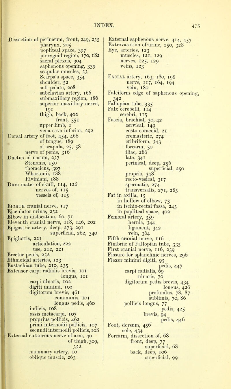4 Dissection of perinseum, front, 249, 255 pharynx, 205 popliteal space, 397 pterygoid region, 170, 182 sacral plexus, 304 saphenous opening, 339 scapular muscles, 53 Scarpa's space, 354 shoulder, 52 soft palate, 208 subclavian artery, 166 submaxillary region, 186 superior maxillary nerve, 191 thigh, back, 402 front, 351 upper limb, i vena cava inferior, 292 Dorsal artery of foot, 454, 466 of tongue, 189 of scapula, 25, 58 nerve of penis, 316 Ductus ad nasum, 237 Stenonis, 150 thoracicus, 307 Whartonii, 188 Riviniani, 188 Dura mater of skull, 114, 126 nerves of, 115 vessels of, 115 Eighth cranial nerve, 117 Ejaculator urinte, 252 Elbow in dislocation, 60, 71 Eleventh cranial nerve, 118, 146, 202 Epigastric ai'tery, deep, 273, 291 superficial, 262, 340 Epiglottis, 221 articulation, 222 use, 212, 221 Erector penis, 252 Ethmoidal arteries, 123 Eustachian tube, 210, 235 Extensor carpi radialis brevis, loi longus, loi carpi ulnaris, 102 digiti minimi, 102 digitoram brevis, 461 communis, loi longus pedis, 460 indicis, 108 ossis metacarpi, 107 proprius pollicis, 462 primi internodii pollicis, 107 secundi internodii pollicis, 108 i External cutaneous nerve of arm, 40 of thigh, 309, 352 mammary artery, 10 oblique muscle, 263 External saphenous nerve, 414, 457 Extravasation of urine, 250, 328 Eye, arteries, 123 muscles, 121, 129 nerves, 125, 129 veins, 123 Facial artery, 163, 180, 198 nerve, 117, 164, 194 vein, 180 Falciform edge of saphenous openin 342 Fallopian tube, 335 Falx cerebelli, 114 cerebri, 115 Fascia, brachial, 30, 42 cervical, 149 costo-coracoid, 21 cremasteric, 274 cribriform, 343 forearm, 30 iliac, 286 lata, 341 perinteal, deep, 256 superficial, 250 propria, 348 recto-vesical, 317 spermatic, 274 transversal!s, 271, 285 Fat in axilla, 15 in hollow of elbow, 73 in ischio-rectal fossa, 245 in popliteal space, 402 Femoral artery, 359 hernia, 344 ligament, 342 vein, 364 Fifth cranial nerve, 116 Fimbriae of Fallopian tube, 335 First cranial nerve, 116, 239 Fissure for splanchnic nerves, 296 Flexor minimi digiti, 95 pedis, 447 carpi radialis, 69 ulnaris, 70 digitorum pedis brevis, 434 longus, 426 profundus, 78, 87 sublimis, 70, 86 pollicis longus, 77 pedis, 425 brevis, 94 pedis, 446 Foot, dorsum, 456 sole, 434 Forearm, dissection of, 68 front, deep, 77 superficial, 68 back, deep, 106 su]ier[icial, 99