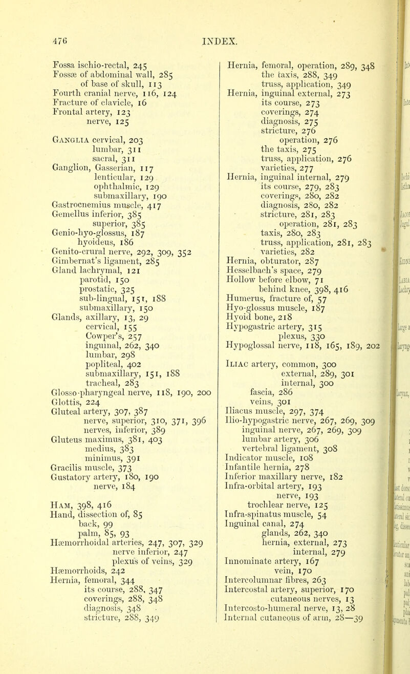 Fossa ischio-rectal, 245 Fossse of abdominal wall, 285 of base of skull, 113 Foiirtli cranial nerve, 116, 124 Fracture of clavicle, 16 Frontal artery, 123 nerve, 125 Ganglia cervical, 203 lumbar, 311 sacral, 311 Ganglion, Gasserian, 117 lenticular, 129 ophthalmic, 129 submaxillar)^ 190 Gastrocnemius muscle, 417 Gemellus inferior, 385 superior, 385 Genio-hyo-glossus, 187 hyoideus, 186 Genito-crural nerve, 292, 309, 352 Gimbernat's ligament, 285 Gland lachrymal, 121 parotid, 150 prostatic, 325 sub-lingual, 151, 188 submaxillary, 150 Glands, axillary, 13, 29 cervical, 155 Cowper's, 257 inguinal, 262, 340 lumbar, 298 popliteal, 402 submaxillary, 151, 188 tracheal, 283 Glosso-pharyngeal nerve, 118, 190, 200 Glottis, 224 Gluteal artery, 307, 387 nerve, superior, 310, 371, 396 nerves, inferior, 389 Gluteus maximus, 381, 403 medius, 383 minimus, 391 Gracilis muscle, 373 Gustatory artery, 180, 190 nerve, 184 Ham, 398, 416 Hand, dissection of, 85 back, 99 palm, 85, 93 Hoemorrhoidal arteries, 247, 307, 329 nerve inferior, 247 plexus of veins, 329 Htemorrhoids, 242 Hernia, femoral, 344 its course, 288, 347 coverings, 288, 348 diagnosis, 348 stricture, 288, 349 Hernia, femoral, operation, 289, 348 the taxis, 288, 349 truss, application, 349 Hernia, inguinal external, 273 its course, 273 coverings, 274 diagnosis, 275 stricture, 276 operation, 276 the taxis, 275 truss, application, 276 varieties, 277 Hernia, inguinal internal, 279 its course, 279, 283 coverings, 280, 282 diagnosis, 280, 282 stricture, 281, 283 operation, 281, 283 taxis, 280, 283 truss, application, 281, 283 varieties, 282 Hernia, obturator, 287 Hesselbach's space, 279 Hollow before elbow, 71 behind knee, 398, 416 Humerus, fracture of, 57 Hyo-glossus muscle, 187 Hyoid bone, 218 Hypogastric artery, 315 plexus, 330 Hypoglossal nerve, 118, 165, 189, 202 Iliac artery, common, 300 external, 289, 301 internal, 300 fascia, 286 veins, 301 Iliacus muscle, 297, 374 Ilio-liypogastric nerve, 267, 269, 309 inguinal nerve, 267, 269, 309 lumbar artery, 306 vertebral ligament, 308 Indicator muscle, 108 Infantile hernia, 278 Inferior maxillary nerve, 182 Infra-orbital artery, 193 nerve, 193 trochlear nerve, 125 Infra-spinatus muscle, 54 Inguinal canal, 274 glands, 262, 340 hernia, external, 273 internal, 279 Innominate artery, 167 vein, 170 Intercolumnar fibres, 263 Intercostal artery, superior, 170 cutaneous nerves, 13 Intercosto-humeral nerve, 13, 28 Internal cutaneous of arm, 28—39