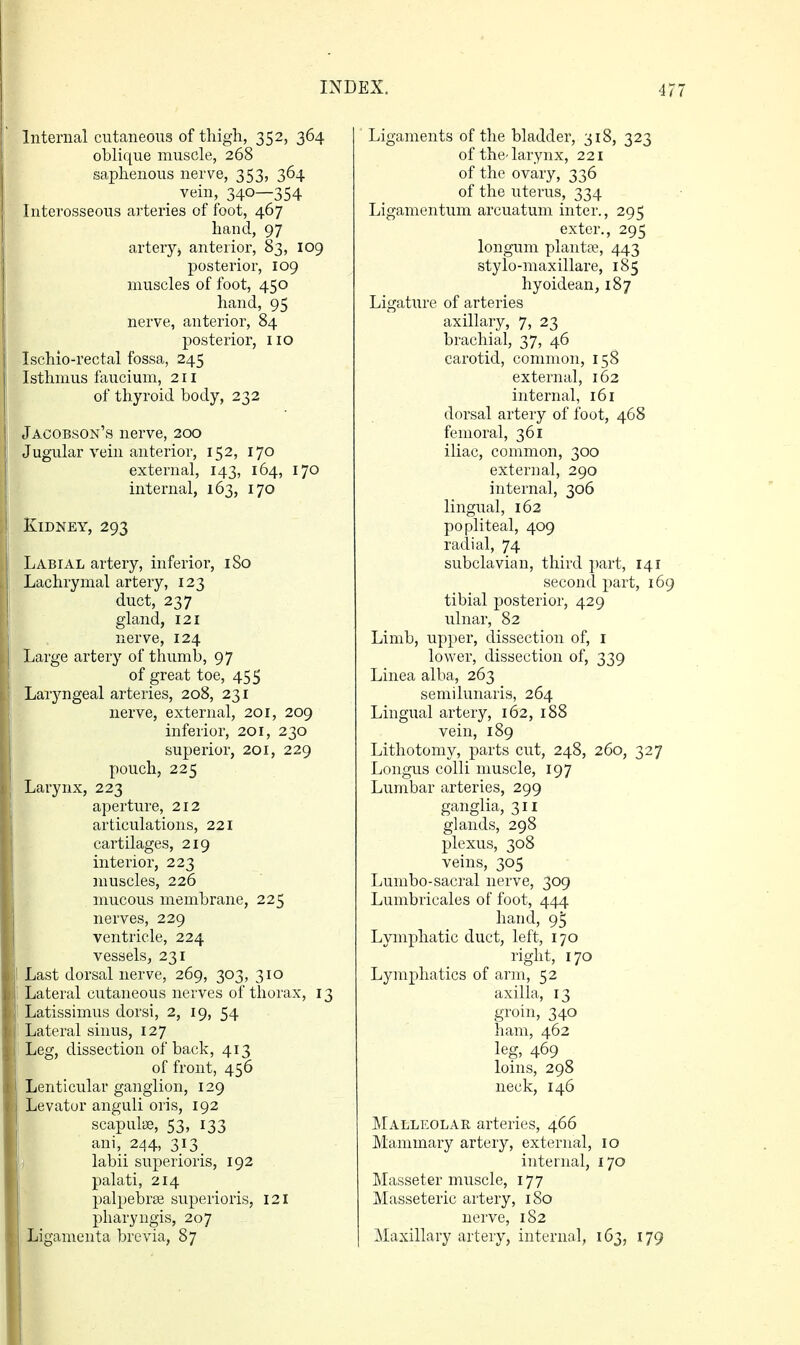Internal cutaneous of thigh, 352, 364 oblique muscle, 268 saphenous nerve, 353, 364 _ vein, 340—354 Interosseous arteries of foot, 467 hand, 97 artery^ anterior, 83, 109 posterior, 109 muscles of foot, 450 hand, 95 nerve, anterior, 84 posterior, no Ischio-rectal fossa, 245 Isthmus faucium, 211 of thyroid body, 232 Jacobson's nerve, 200 Jugular vein anterior, 152, 170 external, 143, 164, 170 internal, 163, 170 Kidney, 293 Labial artery, inferior, iSo Lachrymal artery, 123 duct, 237 gland, 121 nerve, 124 Large artery of thumb, 97 of great toe, 455 Laryngeal arteries, 208, 231 nerve, external, 201, 209 inferior, 201, 230 superior, 201, 229 pouch, 225 Larynx, 223 aperture, 212 articulations, 221 cartilages, 219 interior, 223 muscles, 226 mucous membrane, 225 nerves, 229 ventricle, 224 vessels, 231 Last dorsal nerve, 269, 303, 310 Lateral cutaneous nerves of thorax, 13 Latissimus dorsi, 2, 19, 54 Lateral sinus, 127 Leg, dissection of back, 413 of front, 456 Lenticular ganglion, 129 Levator anguli oris, 192 scapulae, 53, 133 ani, 244, 313 _ i labii superioris, 192 palati, 214 palpebraj superioris, 121 pharyngis, 207 Ligamenta brevia, 87 Ligaments of the bladder, 318, 323 of the-larynx, 221 of the ovary, 336 of the uterus, 334 Ligamentum arcuatum inter., 295 exter., 295 longum plants, 443 stylo-maxillare, 185 hyoidean, 187 Ligature of arteries axillary, 7, 23 brachial, 37, 46 carotid, common, 158 external, 162 internal, 161 dorsal artery of foot, 468 femoral, 361 iliac, common, 300 external, 290 internal, 306 lingual, 162 popliteal, 409 radial, 74 subclavian, third part, 141 second part, 16' tibial posterior, 429 ulnar, 82 Limb, upper, dissection of, i lower, dissection of, 339 Linea alba, 263 semilunaris, 264 Lingual artery, 162, 188 vein, 189 Lithotomy, parts cut, 248, 260, 327 Longus colli muscle, 197 Lumbar arteries, 299 ganglia, 311 glands, 298 plexus, 308 veins, 305 Lumbo-sacral nerve, 309 Lumbricales of foot, 444 hand, 9^ Lymphatic duct, left, 170 right, 170 Lymphatics of arm, 52 axilla, 13 groin, 340 ham, 462 leg, 469 loins, 298 neck, 146 ]\Ialli:olar arteries, 466 Mammary artery, external, 10 internal, 170 Masseter muscle, 177 Masseteric artery, 180 nerve, 182 Maxillary artery, internal, 163, 179