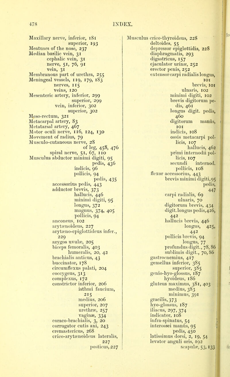 Maxillaiy nerve, inferior, i8i superior, 193 Meatuses of the nose, 237 Median basilic vein, 31 cephalic vein, 31 nerve, 51, 76, 91 vein, 31 Membranous part of urethra, 255 Meningeal vessels, 119, 179, 183 nerves, 115 veins, 120 Mesenteric artery, inferior, 299 superior, 299 vein, inferior, 302 superior, 302 Meso-rectura, 321 Metacarpal artery, 83 Metatarsal artery, 467 Motor oculi nerve, 116, 124, 130 Movement of radius, 79 Musculo-cutaneous nerve, 28 of leg, 458, 476 spiral nerve, 51, 67, no Musculus abductor minimi digiti, 95 pedis, 436 indicis, 96 pollicis, 94 pedis, 435 accessorius pedis, 443 adductor brevis, 373 hallucis, 446 minimi digiti, 95 longus, 372 magnus, 374, 405 pollicis, 94 anconeus, 102 arytsenoideus, 227 arytajno-epiglottideus infer., 229 azygos uvulfe, 205 biceps femoralis, 403 humeralis, 20, 42 brachialis anticus, 43 buccinator, 178 circumfiexus palati, 204 coccygeus, 313 complexus, 172 constrictor inferior, 206 isthmi faucium, 215 medius, 206 superior, 207 urethrte, 257 vaginae, 334 coraco-brachialis, 3, 20 corrugator cutis ani, 243 cremastericus, 268 crico-arytpenoideus lateralis, 227 posticus, 227 Musculus crico-thyroideus, 228 deltoides, 55 depressor epiglottidis, 228 diaphragmatis, 293 digastricus, 157 ejaculator urinse, 252 erector penis, 252 exteiisorcarpi radialis longus, lOI brevis, loi ulnaris, 102 minimi digiti, 102 brevis digitorum pe- dis, 461 longus digit, pedis, 460 digitorum manus, lOI indicis, 108 ossis metacarpi pol- licis, 107 hallucis, 462 primi internodii pol- licis, 107 secundi interned, pollicis, 108 flexor accessorius, 443 brevis minimi digiti, 95 pedis, 447 carpi radialis, 69 ulnaris, 70 digitorum brevis, 434 digit, longus pedis,426, 442 hallucis brevis, 446 longus, 425, 442 pollicis brevis, 94 longus, 77 profundus digit., 78,86 sublimis digit., 70,86 gastrocnemius, 417 gemellus inferior, 385 superior, 385 genio-hyo-glossus, 187 hyoideus, 186 gluteus maximus, 381, 403 medius, 383 minimus, 391 gracilis, 373 hyo-glossus, 187 iliacus, 297, 374 indicator, 108 infra-spinatus, 54 interossei manus, 95 pedis, 450 latissimus dorsi, 2, 19, 54 levator anguli oris, 192 scapuliTP, 53,133