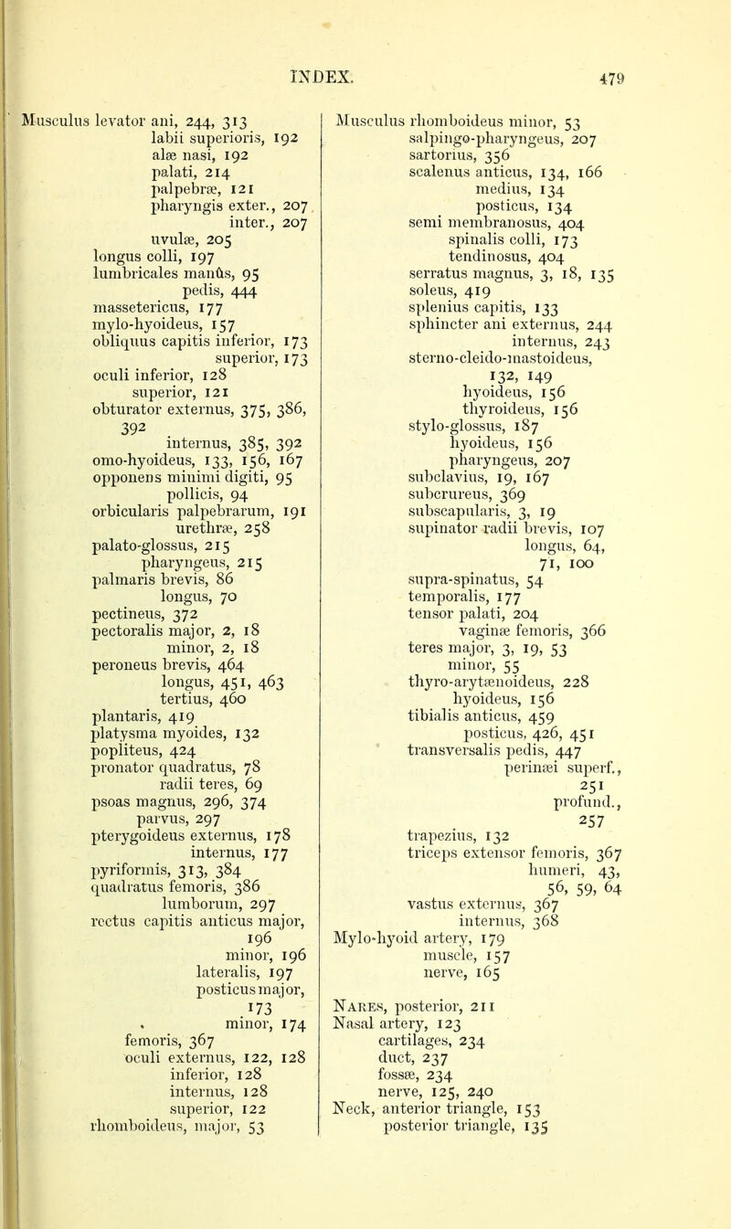 Musculus levator ani, 244, 313 labii superioris, 192 alae nasi, 192 palati, 214 palpebrse, 121 pharyngis exter., 207 inter., 207 uvulae, 205 longus colli, 197 lumbricales mantis, 95 pedis, 444 massetericus, 177 mylo-hyoideus, 157 obliquus capitis inferior, 173 superior, 173 oculi inferior, 128 superior, 121 obturator externus, 375, 386, 392 internus, 385, 392 omo-hyoideus, 133, 156, 167 opponens minimi digiti, 95 pollicis, 94 orbicularis palpebrarum, 191 urethra?, 258 palato-glossus, 215 pharyngeus, 215 palmaris brevis, 86 longus, 70 pectineus, 372 pectoralis major, 2, 18 minor, 2, 18 peroneus brevis, 464 longus, 451, 463 tertius, 460 plantaris, 419 platysma myoides, 132 popiiteus, 424 pronator quadratus, 78 radii teres, 69 psoas magnus, 296, 374 parvus, 297 pterygoideus externus, 178 internus, 177 pyriformis, 313, 384 quadratus femoris, 386 lumborum, 297 rectus capitis anticus major, 196 minor, 196 lateralis, 197 posticus major, 173 minor, 174 femoris, 367 j oculi externus, 122, 128 inferior, 128 internus, 128 superior, 122 rliomboideus, major, 53 Musculus rliomboideus minor, 53 salpingo-pharyngeus, 207 sartorius, 356 scalenus anticus, 134, 166 medius, 134 posticus, 134 semi membranosus, 404 spinalis colli, 173 tendinosus, 404 serratus magnus, 3, 18, 135 soleus, 419 splenius capitis, 133 sphincter ani externus, 244 internus, 243 sterno-cleido-mastoideus, 132, 149 hyoideus, 156 thyroideus, 156 stylo-glossus, 187 hyoideus, 156 pharyngeus, 207 subclavius, 19, 167 subcrureus, 369 subscapularis, 3, 19 supinator radii brevis, 107 longus, 64, 71, 100 supra-spinatus, 54 temporalis, 177 tensor palati, 204 vaginae femoris, 366 teres major, 3, 19, 53 minor, 55 thyro-arytasnoideus, 228 hyoideus, 156 tibialis anticus, 459 posticus, 426, 451 transversalis pedis, 447 perinaei superf., 251 profund., 257 trapezius, 132 triceps extensor femoris, 367 humeri, 43, 56, 59, 64 vastus externus, 367 internus, 368 Mylo-hyoid artery, 179 muscle, 157 nerve, 165 Nares, posterior, 211 Nasal artery, 123 cartilages, 234 duct, 237 fossae, 234 nerve, 125, 240 Neck, anterior triangle, 153 posterior triangle, 135