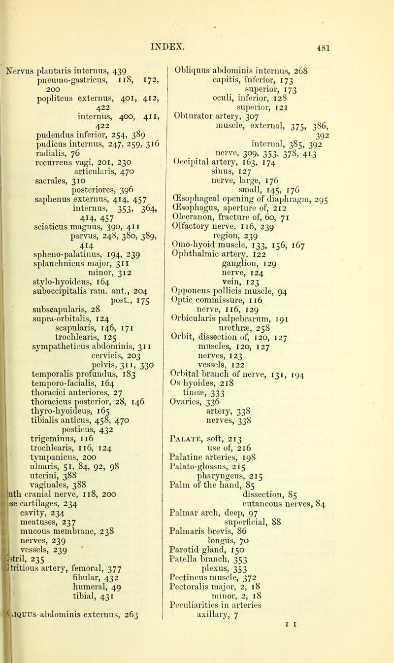 Nervus plantaris internus, 439 pneuino-gastricus, 118, 172, 200 popliteus externus, 401, 412, 422 internus, 400, 411, 422 pudendus inferior, 254, 389 pudicus internus, 247, 259, 316 radialis, 76 recurrens vagi, 201, 230 articularis, 470 sacrales, 310 posteriores, 396 saplienus externus, 414, 457 internus, 353, 364, 414, 457 sciaticus magnus, 390, 411 parvus, 248, 380, 389, 414 spheno-palatinus, 194, 239 splanchnicus major, 311 minor, 312 stylo-hyoideus, 164 suboccipitalis ram, ant,, 204 post., 175 subscapularis, 28 supra-orbitalis, 124 scapularis, 146, 171 trochlearis, 125 sympatlieticus abdominis, 311 cervicis, 203 pelvis, 311, 330 temporalis profundus, 183 temporo-facialis, 164 thoracici anteriores, 27 thoracicus posterior, 28, 146 thyro-hyoideus, 165 tibialis anticus, 458, 470 posticus, 432 trigeminus, 116 trochlearis, 116, 124 tympanicus, 200 ulnaris, 51, 84, 92, 98 uterini, 388 vaginales, 388 hth cranial nerve, 118, 200 SB cartilages, 234 cavity, 234 meatuses, 237 mucous membrane, 238 nerves, 239 vessels, 239 stril, 235 ■ tritious artery, femoral, 377 fibular, 432 H humeral, 49 ■ ' tibial, 431 JQUITS abdominis externus, 263 Obliquus abdominis internus, 268 capitis, inferior, 173 superior, 173 oculi, inferior, 128 superior, 121 Obturator artery, 307 muscle, external, 375, 386, 392 internal, 385, 392 _ _ nerve, 309, 353, 378, 413 Occipital artery, 163, 174 sinus, 127 nerve, large, 176 small, 145, 176 CEsophageal opening of diaphragm, 295 (Esophagus, aperture of, 212 Olecranon, fracture of, 60, 71 Olfactory nerve. 116, 239 region, 239 Omo-hyoid muscle, 133, 156, 167 Ophthalmic artery, 122 ganglion, 129 nerve, 124 vein, 123 Opponens pollicis muscle, 94 Optic commissure, 116 nerve, 116, 129 Orbicularis palpebrarum, 191 urethrae, 258 Orbit, dissection of, 120, 127 muscles, 120, 127 nerves, 123 vessels, 122 Orbital branch of nerve, 131, 194 Os hyoides, 218 tincffi, 333 Ovaries, 336 artery, 338 nerves, 338 Palate, soft, 213 use of, 216 Palatine arteries, 198 Palato-glossus, 215 pharyngeus, 215 Palm of the hand, 85 dissection, 85 cutaneous nerves, 84 Palmar arch, deep, 97 superficial, 88 Palmaris brevis, 86 longus, 70 Parotid gland, 150 Patella branch, 353 plexus, 353 Pectineus muscle, 372 Pectoralis major, 2, 18 minor, 2, 18 Peculiarities in arteries axillary, 7
