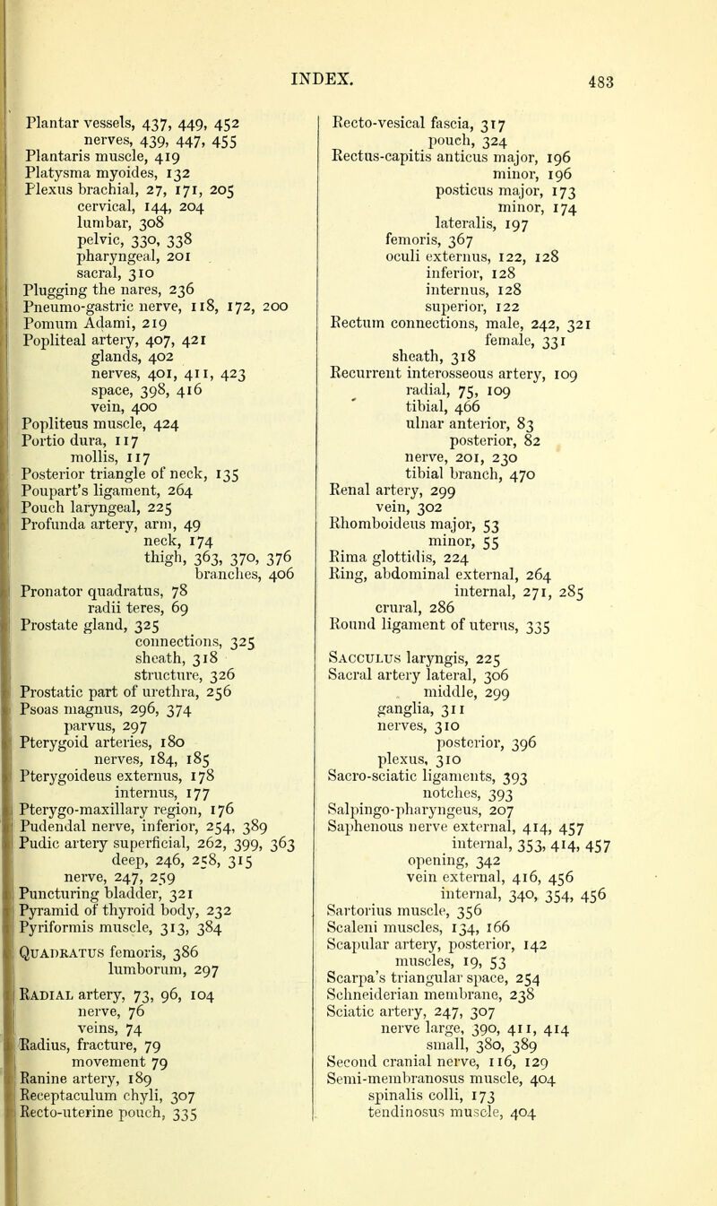Plantar vessels, 437, 449, 452 nerves, 439, 447, 455 Plantaris muscle, 419 Platysma myoides, 132 Plexus brachial, 27, 171, 205 cervical, 144, 204 lumbar, 308 pelvic, 330, 338 pharyngeal, 201 sacral, 310 Plugging the nares, 236 Pneumo-gastric nerve, 118, 172, 200 Pomum Adami, 219 Popliteal artery, 407, 421 glands, 402 nerves, 401, 411, 423 space, 398, 416 vein, 400 Popliteus muscle, 424 Portio dura, 117 mollis, 117 Posterior triangle of neck, 135 Poupart's ligament, 264 Pouch laryngeal, 225 Profunda artery, arm, 49 neck, 174 thigh, 363, 370, 376 branches, 406 Pronator quadratus, 78 radii teres, 69 Prostate gland, 325 connections, 325 sheath, 318 structure, 326 Prostatic part of urethra, 256 Psoas magnus, 296, 374 parvus, 297 Pterygoid arteries, 180 nerves, 184, 185 Pterygoideus externus, 178 internus, 177 Pterygo-maxillary region, 176 Pudendal nerve, inferior, 254, 389 Pudic artery superficial, 262, 399, 363 deep, 246, 258, 315 nerve, 247, 259 Puncturing bladder, 321 Pyramid of thyroid body, 232 Pyriformis muscle, 313, 384 Quadratus femoris, 386 lumborum, 297 Radial artery, 73, 96, 104 nerve, 76 veins, 74 ttiadius, fracture, 79 movement 79 Ranine artery, 189 ' Receptaculum chyli, 307 Recto-uterine pouch, 335 Recto-vesical fascia, 317 pouch, 324 Rectus-capitis anticus major, 196 minor, 196 posticus major, 173 minor, 174 lateralis, 197 femoris, 367 oculi externus, 122, 128 inferior, 128 internus, 128 superior, 122 Rectum connections, male, 242, 321 female, 331 sheath, 318 Recurrent interosseous artery, 109 radial, 75, 109 tibial, 466 ulnar anterior, 83 posterior, 82 nerve, 201, 230 tibial branch, 470 Renal artery, 299 vein, 302 Rhomboideus major, 53 minor, 55 Rima glottidis, 224 Ring, abdominal external, 264 internal, 271, 285 crural, 286 Round ligament of uterus, 335 Sacculus laryngis, 225 Sacral artery lateral, 306 middle, 299 ganglia, 311 nerves, 310 posterior, 396 plexus, 310 Sacro-sciatic ligaments, 393 notches, 393 Salpingo-pharyngeus, 207 Saphenous nerve external, 414, 457 _ internal, 353,414, 457 opening, 342 vein external, 416, 456 internal, 340, 354, 456 Sartorius muscle, 356 Scaleni muscles, 134, 166 Scapular artery, posterior, 142 muscles, 19, 53 Scarpa's triangular space, 254 Schneiderian membrane, 238 Sciatic artery, 247, 307 nerve large, 390, 411, 414 small, 380, 389 Second cranial nerve, 116, 129 Semi-membranosus muscle, 404 spinalis colli, 173 tendinosus muscle, 404