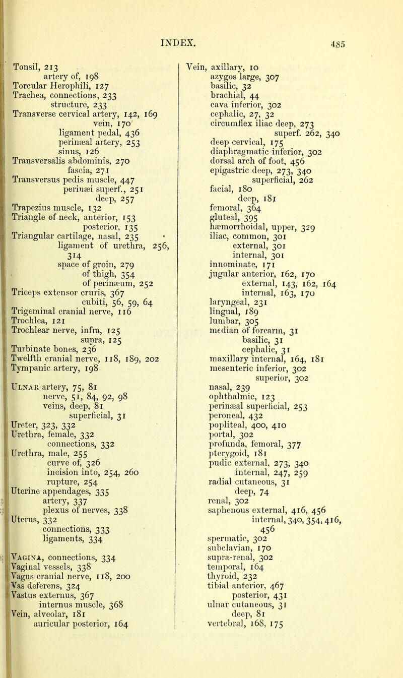 Tonsil, 213 artery of, 198 j Torcular Herophili, 127 Trachea, connections, 233 structure, 233 Transverse cervical artery, 142, 169 vein, 170 ligament pedal, 436 perinpeal artery, 253 sinus, 126 Transversalis abdominis, 270 fascia, 271 Transversus pedis muscle, 447 perinaei superf, 251 deep, 257 ' Trapezius muscle, 132 Triangle of neck, anterior, 153 posterior, 135 Triangular cartilage, nasal, 235 ligament of urethra, 256, 314 I space of groin, 279 of thigh, 354 of perinaeum, 252 Triceps extensor cruris, 367 cubiti, 56, 59, 64 Trigeminal cranial nerve, ir6 Trochlea, 121 Trochlear nerve, infra, 125 supra, 125 Turbinate bones, 236 Twelfth cranial nerve, 118, 189, 202 Tympanic artery, 198 Ulnah artery, 75, 81 i nerve, 51, 84, 92, 98 j veins, deep, 81 superficial, 31 Ureter, 323, 332 Urethra, female, 332 connections, 332 Urethra, male, 255 curve of, 326 incision into, 254, 260 rupture, 254 Uterine appendages, 335 artery, 337 :;; plexus of nerves, 338 Uterus, 332 connections, 333 ligaments, 334 Vagina, connections, 334 IVaginal vessels, 338 Vagus cranial nerve, 118, 200 Vas deferens, 324 Vastus externus, 367 internus muscle, 368 Vein, alveolar, 181 auricular posterior, 164 Vein, axillary, 10 azygos large, 307 basilic, 32 brachial, 44 cava inferior, 302 cephalic, 27, 32 circumflex iliac deep, 273 superf. 262, 340 deep cervical, 175 diaphragmatic inferior, 302 dorsal arch of foot, 456 epigastric deep, 273, 340 superficial, 262 facial, 180 deep, i8j[ femoral, 364 gluteal, 395 hsemorrhoidal, upper, 329 iliac, common, 301 external, 301 internal, 301 innominate, 171 jugular anterior, 162, 170 external, 143, 162, 164 internal, 163, 170 laryngeal, 231 lingual, 189 lumbar, 305 median of forearm, 31 basilic, 31 cephalic, 31 maxillary internal, 164, 181 mesenteric inferior, 302 superior, 302 nasal, 239 ophthalmic, 123 perinajal superficial, 253 peroneal, 432 })opliteal, 400, 410 portal, 302 profunda, femoral, 377 I^terygoid, 181 pudic external, 273, 340 internal, 247, 259 radial cutaneous, 31 deep, 74 renal, 302 saphenous external, 416, 456 internal, 340, 354, 416, 456 spermatic, 302 subclavian, 170 supra-renal, 302 temporal, 164 thyroid, 232 tibial anterior, 467 posterior, 431 ulnar cutaneous, 31 deep, 81 vertebral, 168, 175