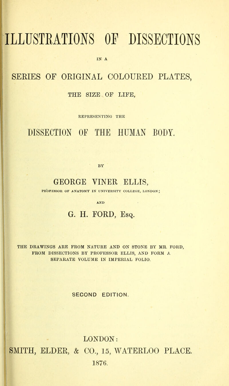 IN A SERIES OF ORIGINAL COLOURED PLATES, THE SIZE OF LIFE, REPRESENTING THE DISSECTION OF THE HUMAN BODY. BY GEORGE VINER ELLIS, PROFESSOR OF ANATOMY IN UNIVERSITY COLLEGE, LONDON; AND G. H. EORD, Esq. THE DRAWINGS ARE FROM NATURE AND ON STONE BY MR. FORD, FROM DISSECTIONS BY PROFESSOR ELLIS, AND FORM A SEPARATE VOLUME IN IMPERIAL FOLIO. SECOND EDITION. LONDON: SMITH, ELDER, & CO., 15, WATERLOO PLACE. 1876.