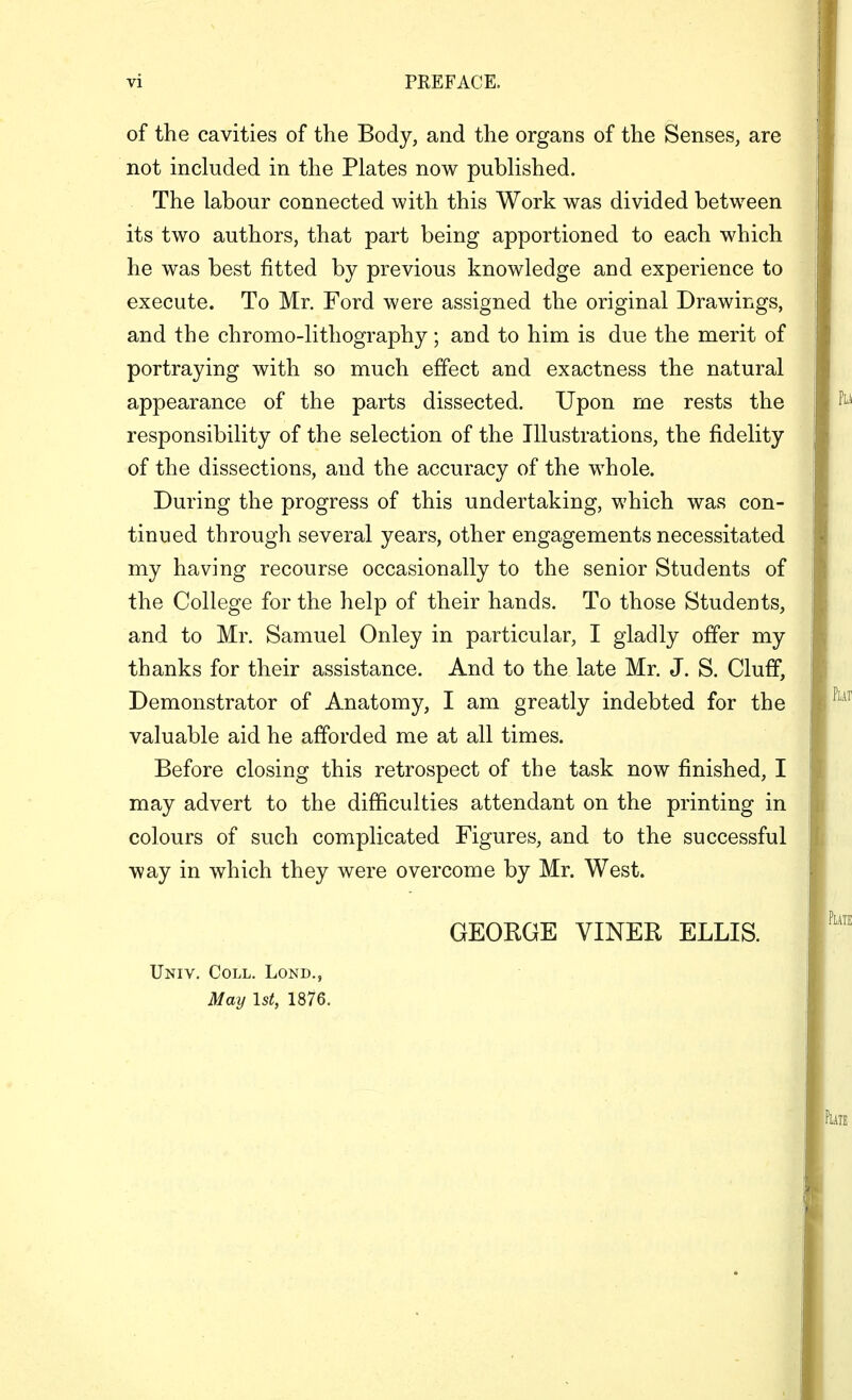 of the cavities of the Body, and the organs of the Senses, are not included in the Plates now published. The labour connected with this Work was divided between its two authors, that part being apportioned to each which he was best fitted by previous knowledge and experience to execute. To Mr. Ford were assigned the original Drawings, and the chromo-lithography; and to him is due the merit of portraying with so much effect and exactness the natural appearance of the parts dissected. Upon me rests the responsibility of the selection of the Illustrations, the fidelity of the dissections, and the accuracy of the whole. During the progress of this undertaking, which was con- tinued through several years, other engagements necessitated my having recourse occasionally to the senior Students of the College for the help of their hands. To those Students, and to Mr. Samuel Onley in particular, I gladly offer my thanks for their assistance. And to the late Mr. J. S. Cluff, Demonstrator of Anatomy, I am greatly indebted for the valuable aid he afforded me at all times. Before closing this retrospect of the task now finished, I may advert to the difficulties attendant on the printing in colours of such complicated Figures, and to the successful way in which they were overcome by Mr. West. GEOEGE VINER ELLIS. Univ. Coll. Lond., May 1st, 1876.