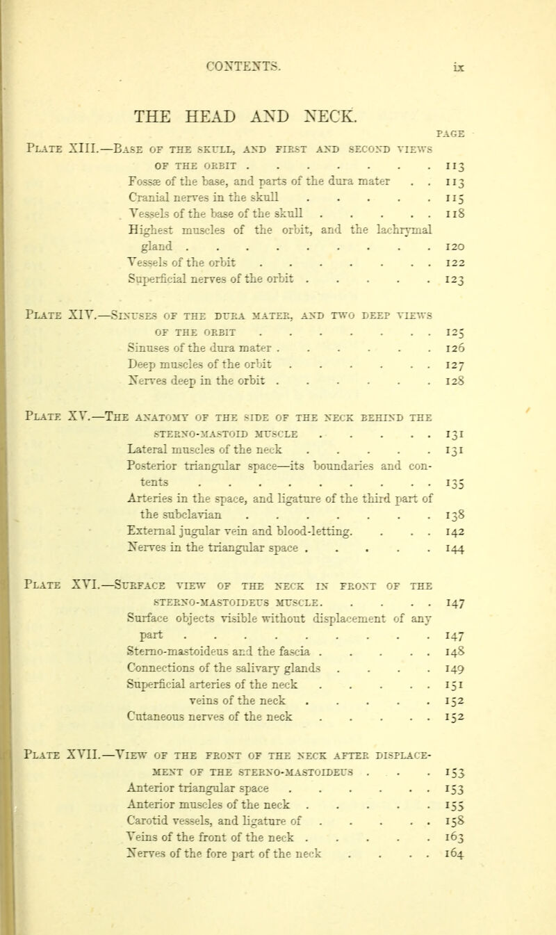 THE HEAL AND XECK. PAGE Plate XIII.—Base of the skexl, axd fiest assb szcoyD views OF the okbit 113 Fossae of the base, and parts of the dura mater . . 113 Cranial nerves in the sknll . . . . -115 Vessels of the base of the skull 118 Highest muscles of the orbit, and the laohrvmal gland 120 Vessels of the orbit . . . . . . . 122 Suj>erficial nerves of the orbit 123 Plate XIV.—Siyr.sES of the dttra mater, a^sd two leep view.s OF the orbit 125 Sinuses of the dura mater ...... 126 Deep muscles of the orbit 127 Xerves deep in the orbit 128 Plate XV.—The AXATOiir of the side of the nteck behind the steeno-mastoid mtscle 131 Lateral muscles of the neck 131 Posterior triangular space—its boundaries and con- tents 135 Arteries in the space, and ligature of the third part of the subclavian 138 External jugular vein and blood-letting. . . . 142 Iferves in the triangular space 144 Plate XVI.—Sueface view of the szck in feont of the STEENO-iIA.STOIDErS ME-SCLE 147 Surface objects visible without displacement of any part 147 Stemo-mastoideus and the fascia 148 Connections of the salivary glands . . . .149 Superficial arteries of the neck . . . ..151 veins of the neck 152 Cutaneous nerves of the neck 152 Plate XVII.—View of the front of the neck after displace- iTENT OF THE STERNO-MASTOIDETS . . -153 Anterior triangular sjjace 153 Anterior muscles of the neck 155 Carotid vessels, and ligature of 158 Veins of the front of the neck 163 Xerves of the fore part of the neck . . . . 164