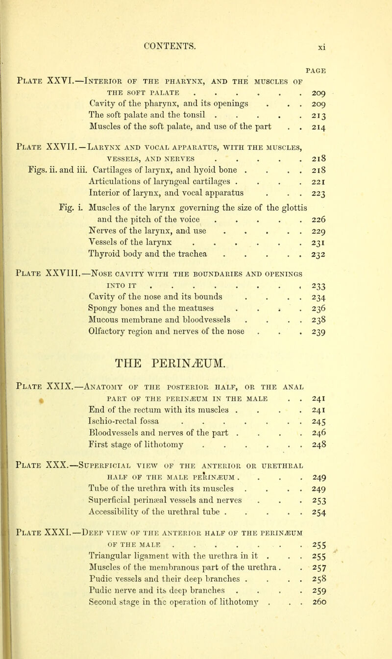 PAGE Plate XXVI.—Intekior of the pharynx, and the muscles of THE soft palate 2og Cavity of the pharynx, and its openings . . . 209 The soft palate and the tonsil . . . . .213 Muscles of the soft palate, and use of the part . . 214 Plate XXVII.—Larynx and vocal apparatus, with the muscles, vessels, and nerves 218 Figs. ii. and iii. Cartilages of larynx, and hyoid bone . . . . 218 Articulations of laryngeal cartilages . . . .221 Interior of larynx, and vocal apparatus . . . 223 Fig. i. Muscles of the larynx governing the size of the glottis and the pitch of the voice ..... 226 Nerves of the larynx, and use . . . . . 229 Vessels of the larynx 231 Thyroid body and the trachea 232 Plate XXVIII.—Nose cavity with the boundaries and openings INTO IT 233 Cavity of the nose and its bounds . . . . 234 Spongy bones and the meatuses . . ^ . 236 Mucous membrane and bloodvessels . . . . 238 Olfactory region and nerves of the nose . . . 239 THE PERINEUM. Plate XXIX.—Anatomy of the posterior half, or the anal ^ PART OF THE PERINiEUM IN THE MALE . . End of the rectum with its muscles .... Ischio-rectal fossa ....... Bloodvessels and nerves of the part .... First stage of lithotomy . . . . . . Plate XXX.—Superficial view of the anterior or urethral HALF OF THE MALE PERINEUM .... 249 Tube of the urethra with its muscles . . . . 249 Superficial perinseal vessels and nerves . . . 253 Accessibility of the urethral tube . . ... 254 Plate XXXI.—Deep view of the anterior half of the perineum OF THE male 255 Triangular ligament with the urethra in it . . . 255 Muscles of the membranous part of the urethra. .257 Pudic vessels and their deep branches . . . . 258 Pudic nerve and its deep branches .... 259 Second stage in the operation of lithotomy . . . 260 241 241 245 246 248