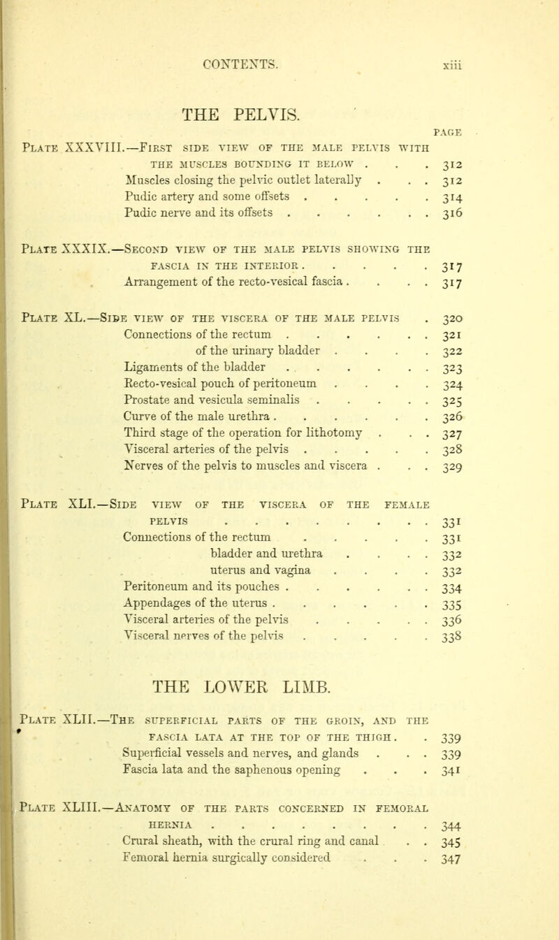 THE PELVIS. PAGE Plate XXXVIII.—First side view of the male peia'is with THE MUSCLES BOUXDIXG IT BELOW . , -312 Muscles closing the pelvic outlet laterally . . . 312 Pudic artery and some offsets . . . . -314 Pudic nei-ve and its offsets 316 Plate XXXIX.—Second view of the male pelvis showing the FASCIA IN the INTEP.IOR 317 Arrangement of the recto-vesical fascia . . • • 3^7 Plate XL.—Side view of the viscera of the male pelvis . 320 Connections of the rectum 321 of the urinary bladder .... 322 Ligaments of the bladder 323 Eecto-vesical pouch of peritoneum .... 324 Prostate and vesicula seminalis 325 Curve of the male urethra ...... 326 Third stage of the operation for lithotomy . . . 327 Visceral arteries of the pelvis 328 Nerves of the pelvis to muscles and viscera . . . 329 Plate XLL—Side view of the viscera of the female pelvis Connections of the rectum .... bladder and urethra uterus and vagina Peritoneum and its pouches Appendages of the uterus ..... Visceral arteries of the pelvis .... Visceral nerves of the pelvis .... THE LOWER LIMB. Plate XLII.—The superficial parts of the groin, and the ' fascia lata at the top of the thigh. . 339 Supei-ficial vessels and nerves, and glands . . . 339 Fascia lata and the saphenous opening . . .341 Plate XLIIL—Anatomy of the parts concerned in femoral HERNIA 344 Crural sheath, with the crural ring and canal . . 345 Femoral hernia surgically considered . . . 347