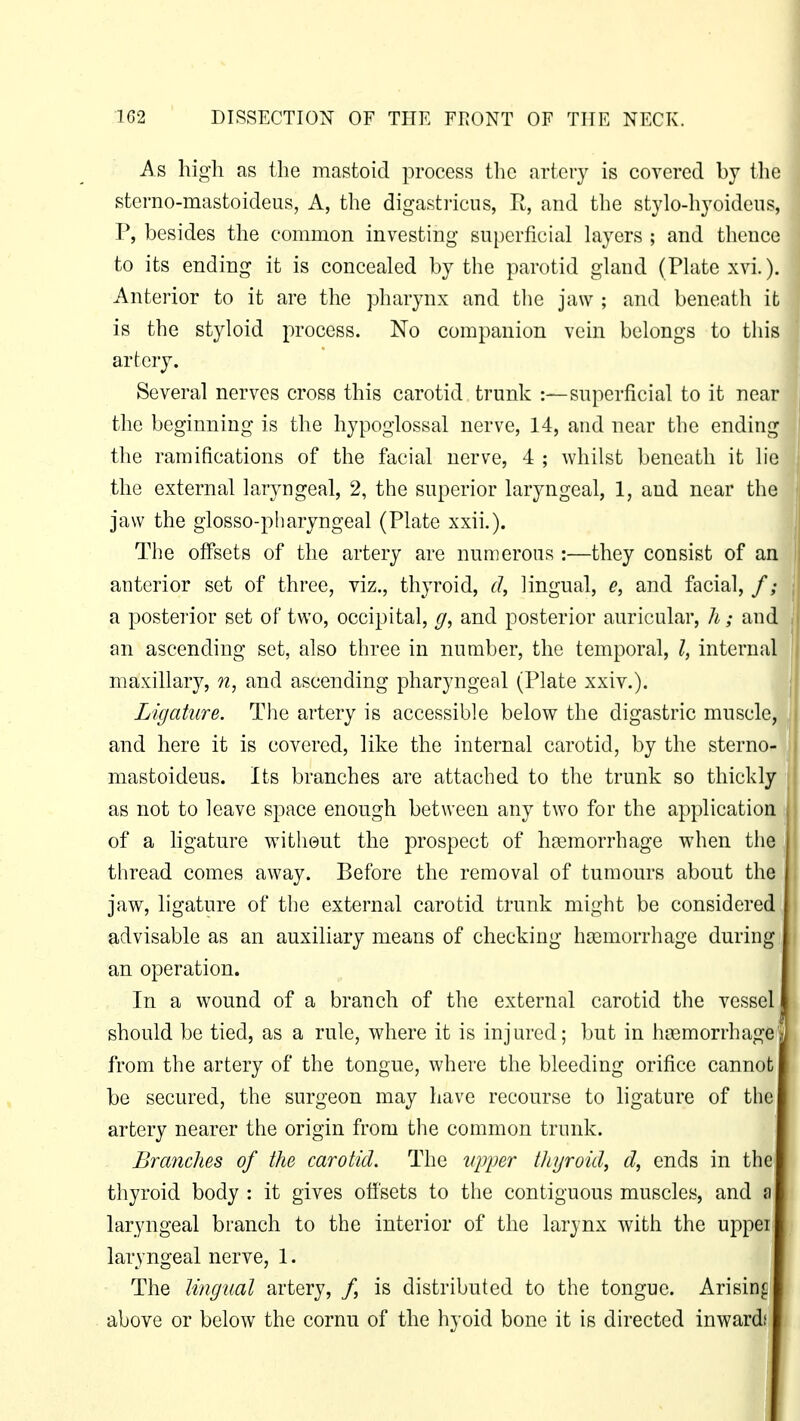 As high as the mastoid process the artery is covered by the sterno-mastoideus, A, the digastricus, R, and the stylo-hyoideus, P, besides the common investing superficial layers ; and thence to its ending it is concealed by the parotid gland (Plate xvi.). Anterior to it are the pharynx and the jaw ; and beneath it is the styloid process. No companion vein belongs to this artery. Several nerves cross this carotid trunk :— superficial to it near the beginning is the hypoglossal nerve, 14, and near the ending the ramifications of the facial nerve, 4 ; whilst beneath it lie the external laryngeal, 2, the superior laryngeal, 1, and near the jaw the glossopharyngeal (Plate xxii.). The offsets of the artery are numerous :—they consist of an anterior set of three, viz., thyroid, d, lingual, e, and facial, f; a posterior set of two, occipital, g, and posterior auricular, h; and an ascending set, also three in number, the temporal, I, internal maxillary, n, and ascending pharyngeal (Plate xxiv.). Ligature. The artery is accessible below the digastric muscle, ; and here it is covered, like the internal carotid, by the sterno- mastoideus. Its branches are attached to the trunk so thickly as not to leave space enough between any two for the application of a ligature without the prospect of haemorrhage when the | thread comes away. Before the removal of tumours about the jaw, ligature of the external carotid trunk might be considered advisable as an auxiliary means of checking haemorrhage during an operation. In a wound of a branch of the external carotid the vessel should be tied, as a rule, where it is injured; but in hsemorrhage* from the artery of the tongue, where the bleeding orifice cannot be secured, the surgeon may have recourse to ligature of the artery nearer the origin from the common trunk. Bratiches of the carotid. The upper thyroid, d, ends in the thyroid body : it gives offsets to the contiguous muscles, and a laryngeal branch to the interior of the larynx with the upper laryngeal nerve, 1. The lingtial artery, /, is distributed to the tongue. Arising above or below the cornu of the hyoid bone it is directed inwards