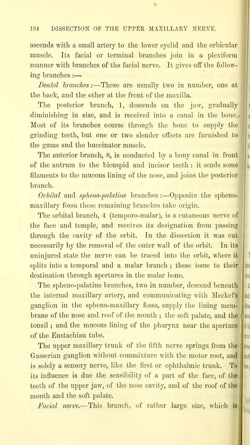 « ] 194 DISSECTION OF THE UPPER MAX ILL ATI Y NERVE. ascends with a small artery to the lower eyelid and the orbicular muscle. Its facial or terminal branches join in a plexiform manner with branches of the facial nerve. It gives off the follow- ing branches:— Dental branches:—These are usually two in number, one at the back, and the other at the front of the maxilla. The posterior branch, 1, descends on the jaw, gradually j| f diminishing in size, and is received into a canal in the bone.. |] Most of its branches course through the bone to supply the grinding teeth, but one or two slender offsets are furnished to the gums and the buccinator muscle. The anterior branch, 8, is conducted by a bony canal in front of the antrum to the bicuspid and incisor teeth : it sends some filaments to the mucous lining of the nose, and joins the posterior branch. OrMtal and spheno-palatine branches :—Opposite the spheno maxillary fossa these remaining branches take origin. The orbital branch, 4 (temporo-malar), is a cutaneous nerve of the face and temple, and receives its designation from passing through the cavity of the orbit. In the dissection it was cut necessarily by the removal of the outer wall of the orbit. In its uninjured state the nerve can be traced into the orbit, where it \ splits into a temporal and a malar branch ; these issue to their iote destination through apertures in the malar bone. . cran The sphenopalatine branches, two in number, descend beneath the internal maxillary artery, and communicating with Meckel's ganglion in the spheno-maxillary fossa, supply the lining mem- brane of the nose and roof of the mouth ; the soft palate, and the tonsil; and the mucous lining of the pharynx near the aperture of the Eustachian tube. The upper maxillary trunk of the fifth nerve springs from the Gasserian ganglion without commixture with the motor root, and is solely a sensory nerve, like the first or ophthalmic trunk. To its influence is due the sensibility of a part of the face, of the teeth of the upper jaw, of the nose cavity, and of the roof of the mouth and the soft palate. Facial nerve.—This branch, of rather large size, which is . ill