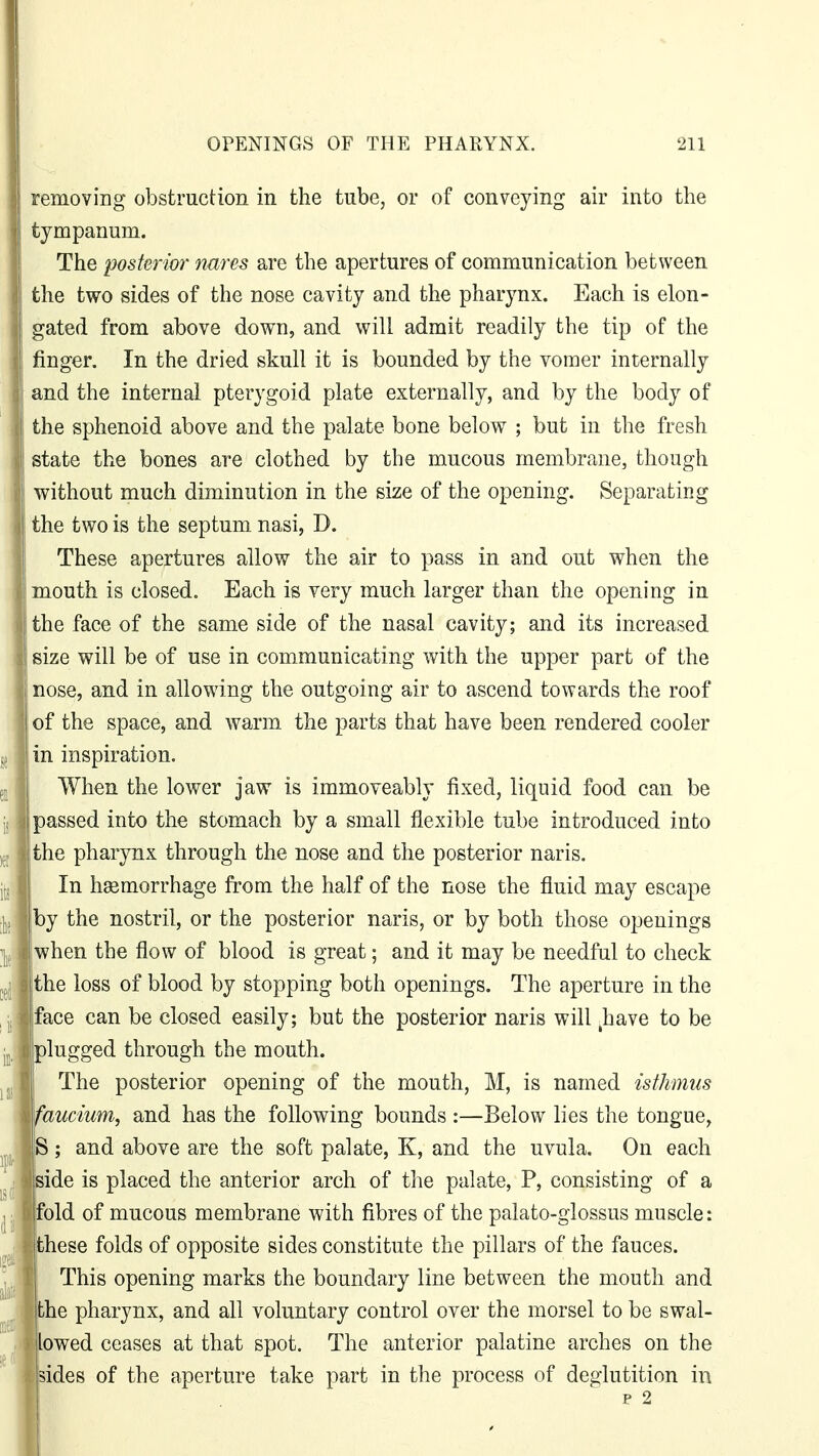 removing obstruction in the tube, or of conveying air into the tympanum. The posterior nures are the apertures of communication between the two sides of the nose cavity and the pharynx. Each is elon- gated from above down, and will admit readily the tip of the finger. In the dried skull it is bounded by the vomer internally and the internal pterygoid plate externally, and by the body of the sphenoid above and the palate bone below ; but in the fresh state the bones are clothed by the mucous membrane, though without much diminution in the size of the opening. Separating the two is the septum nasi, D. These apertures allow the air to pass in and out when the mouth is closed. Each is very much larger than the opening in the face of the same side of the nasal cavity; and its increased size will be of use in communicating with the upper part of the nose, and in allowing the outgoing air to ascend towards the roof of the space, and warm the parts that have been rendered cooler in inspiration. When the lower jaw is immoveably fixed, liquid food can be passed into the stomach by a small flexible tube introduced into the pharynx through the nose and the posterior naris. In haemorrhage from the half of the nose the fluid may escape by the nostril, or the posterior naris, or by both those openings when the flow of blood is great; and it may be needful to check the loss of blood by stopping both openings. The aperture in the ace can be closed easily; but the posterior naris will Imve to be lugged through the mouth. The posterior opening of the mouth, M, is named isthmus aucium, and has the following bounds :—Below lies the tongue, ; and above are the soft palate, K, and the uvula. On each ide is placed the anterior arch of the palate, P, consisting of a old of mucous membrane with fibres of the palato-glossus muscle: hese folds of opposite sides constitute the pillars of the fauces. This opening marks the boundary line between the mouth and he pharynx, and all voluntary control over the morsel to be swal- owed ceases at that spot. The anterior palatine arches on the ides of the aperture take part in the process of deglutition in p 2