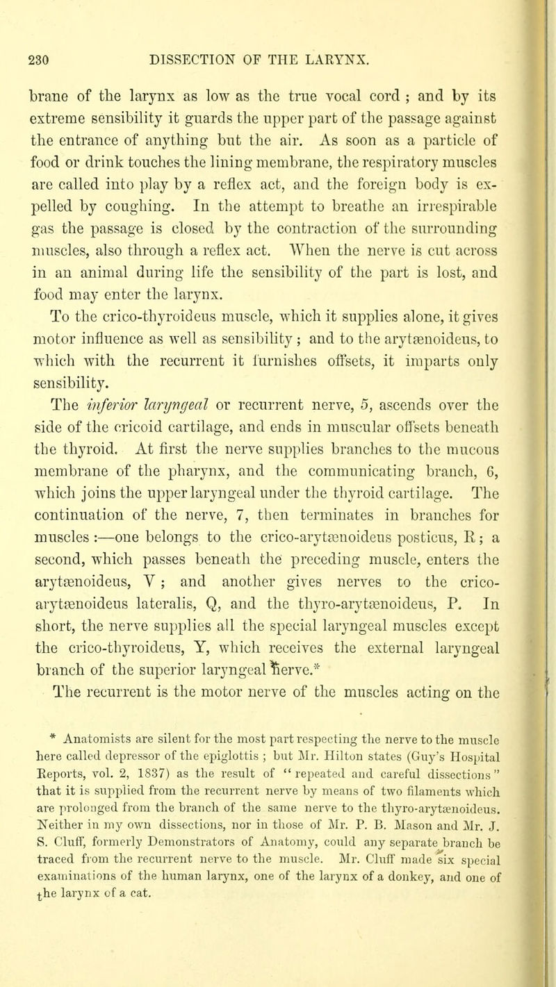 brane of the larynx as low as the true vocal cord ; and by its extreme sensibility it guards the upper part of the passage against the entrance of anything but the air. As soon as a particle of food or drink touches the lining membrane, the respiratory muscles are called into play by a reflex act, and the foreign body is ex- pelled by coughing. In the attempt to breathe an irrespirable gas the passage is closed by the contraction of the surrounding muscles, also through a reflex act. When the nerve is cut across in an animal during life the sensibility of the part is lost, and food may enter the larynx. To the crico-thyroideus muscle, which it supplies alone, it gives motor influence as well as sensibility ; and to the arytasnoideus, to which with the recurrent it furnishes offsets, it imparts only sensibility. The inferior laryngeal or recurrent nerve, 5, ascends over the side of the cricoid cartilage, and ends in muscular offsets beneath the thyroid. At first the nerve supplies branches to the mucous membrane of the pharynx, and the communicating branch, 6, which joins the upper laryngeal under the thyroid cartilage. The continuation of the nerve, 7, then terminates in branches for muscles :—one belongs to the crico-arytasnoideus posticus, R; a second, which passes beneath the preceding muscle, enters the arytasnoideus, Y; and another gives nerves to the crico- arytasnoideus lateralis, Q, and the thyro-arytaanoideus, P, In short, the nerve supplies all the special laryngeal muscles except the crico-thyroideus, Y, which receives the external laryngeal branch of the superior laryngeal ^ierve.* The recurrent is the motor nerve of the muscles acting on the * Anatomists are silent for the most part respecting the nerve to the muscle here called depressor of the epiglottis ; but Mr. Hilton states (Guy's Hospital Reports, vol. 2, 1837) as the result of repeated and careful dissections that it is supplied from the recurrent nerve by means of two filaments which are prolonged from the branch of the same nerve to the thyro-arytsenoideus. Neither in my own dissections, nor in those of Mr. P. B. Mason and Mr. J. S. Cluff, formerly Demonstrators of Anatomy, could any separate branch be traced from the recurrent nerve to the muscle. Mr. Cluff made six special exaininations of the human larynx, one of the larynx of a donkey, and one of ^he larynx of a cat.