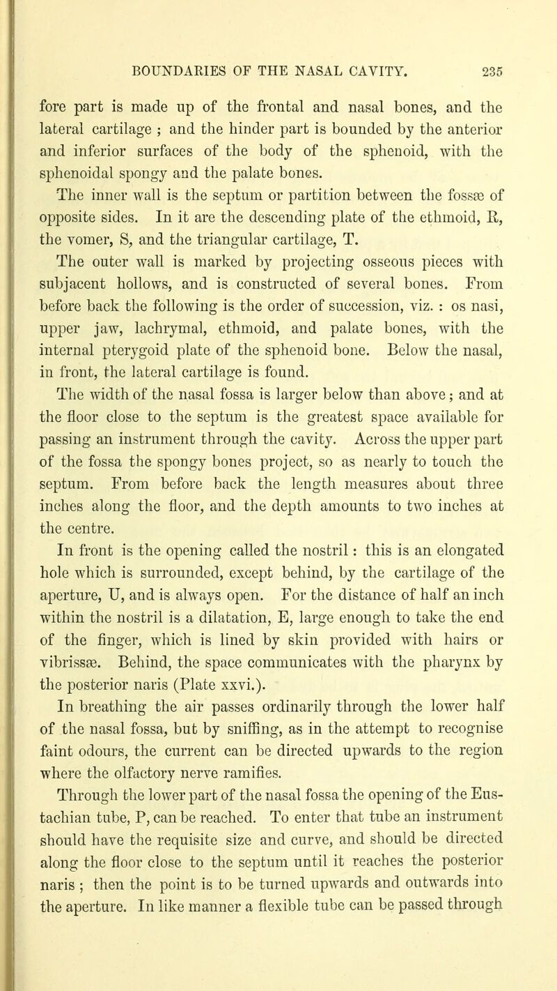 fore part is made up of the frontal and nasal bones, and the lateral cartilage ; and the hinder part is bounded by the anterior and inferior surfaces of the body of the sphenoid, with the sphenoidal spongy and the palate bones. The inner wall is the septum or partition between the fossae of opposite sides. In it are the descending plate of the ethmoid, R, the vomer, S, and the triangular cartilage, T. The outer wall is marked by projecting osseous pieces with subjacent hollows, and is constructed of several bones. From before back the following is the order of succession, viz. : os nasi, upper jaw, lachrymal, ethmoid, and palate bones, with the internal pterygoid plate of the sphenoid bone. Below the nasal, in front, the lateral cartilage is found. The width of the nasal fossa is larger below than above; and at the floor close to the septum is the greatest space available for passing an instrument through the cavity. Across the upper part of the fossa the spongy bones project, so as nearly to touch the septum. From before back the length measures about three inches along the floor, and the depth amounts to two inches at the centre. In front is the opening called the nostril: this is an elongated hole which is surrounded, except behind, by the cartilage of the aperture, U, and is always open. For the distance of half an inch within the nostril is a dilatation, E, large enough to take the end of the finger, which is lined by skin provided with hairs or vibrissas. Behind, the space communicates with the pharynx by the posterior naris (Plate xxvi.). In breathing the air passes ordinarily through the lower half of the nasal fossa, but by sniffing, as in the attempt to recognise faint odours, the current can be directed upwards to the region where the olfactory nerve ramifies. Through the lower part of the nasal fossa the opening of the Eus- tachian tube, P, can be reached. To enter that tube an instrument should have the requisite size and curve, and should be directed along the floor close to the septum until it reaches the posterior naris ; then the point is to be turned upwards and outwards into the aperture. In like manner a flexible tube can be passed through