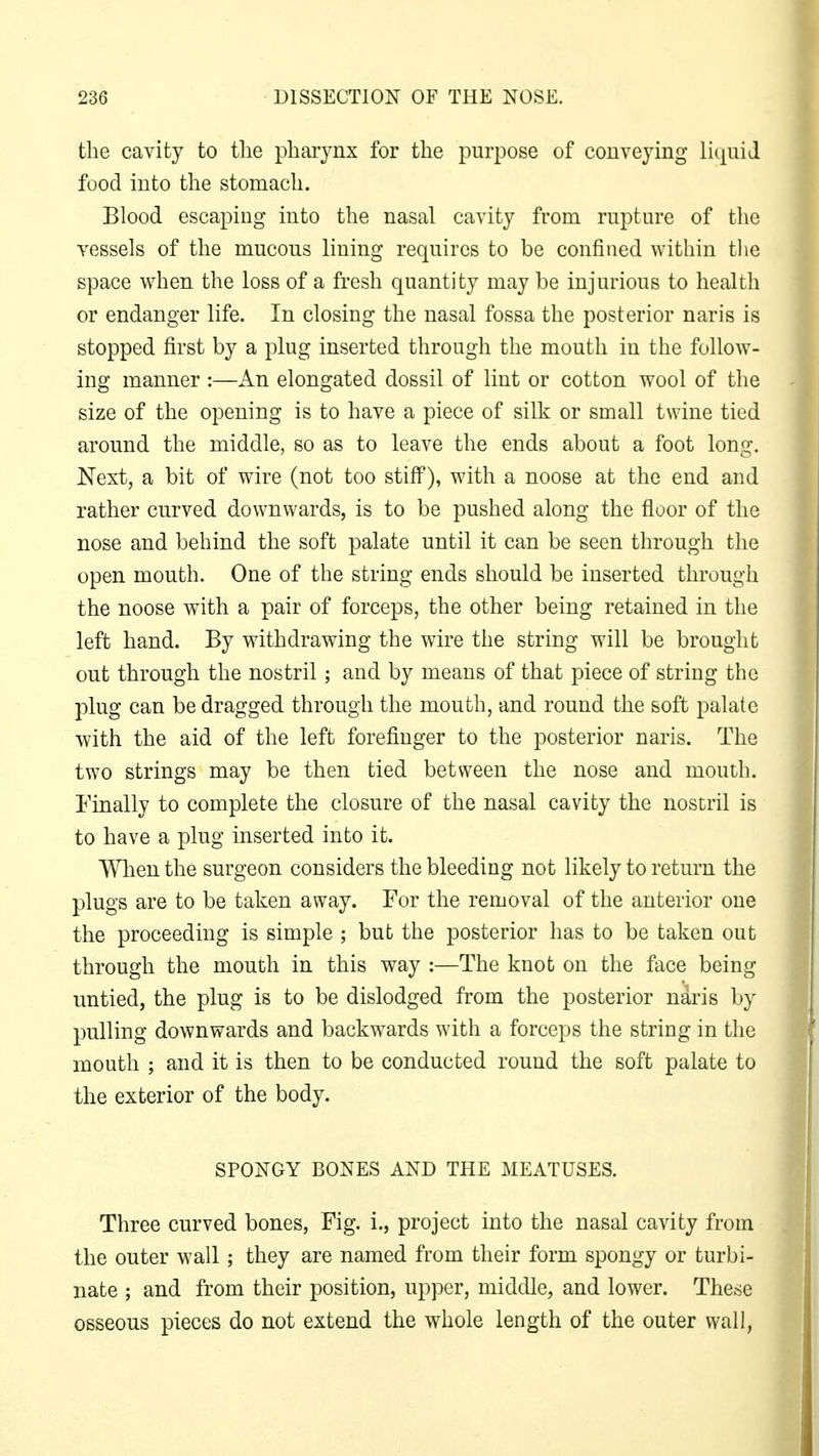 the cavity to the pharynx for the purpose of conveying liquid food into the stomach. Blood escaping into the nasal cavity from rupture of the vessels of the mucous lining requires to be confined within the space when the loss of a fresh quantity may be injurious to health or endanger life. In closing the nasal fossa the posterior naris is stopped first by a plug inserted through the mouth in the follow- ing manner :—An elongated dossil of lint or cotton wool of the size of the opening is to have a piece of silk or small twine tied around the middle, so as to leave the ends about a foot long. Next, a bit of wire (not too stiff), with a noose at the end and rather curved downwards, is to be pushed along the floor of the nose and behind the soft palate until it can be seen through the open mouth. One of the string ends should be inserted through the noose with a pair of forceps, the other being retained in the left hand. By withdrawing the wire the string will be brought out through the nostril; and by means of that piece of string the plug can be dragged through the mouth, and round the soft palate with the aid of the left forefinger to the posterior naris. The two strings may be then tied between the nose and mouth. Finally to complete the closure of the nasal cavity the nostril is to have a plug inserted into it. When the surgeon considers the bleeding not likely to return the plugs are to be taken away. For the removal of the anterior one the proceeding is simple ; but the posterior has to be taken out through the mouth in this way :—The knot on the face being untied, the plug is to be dislodged from the posterior naris by pulling downwards and backwards with a forceps the string in the mouth ; and it is then to be conducted round the soft palate to the exterior of the body. SPONGY BONES AND THE MEATUSES. Three curved bones, Fig. i., project into the nasal cavity from the outer wall; they are named from their form spongy or turbi- nate ; and from their position, upper, middle, and lower. These osseous pieces do not extend the whole length of the outer wall,