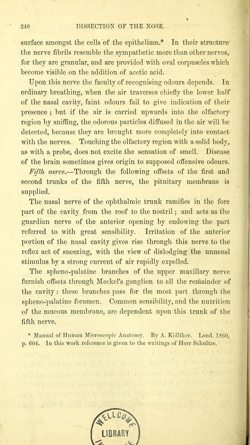 surface amongst the cells of the epithelium.* In their structure the nerve fibrils resemble the sympathetic more than other nerves, for they are granular, and are provided with oval corpuscles which become visible on the addition of acetic acid. Upon this nerve the faculty of recognising odours depends. In ordinary breathing, when the air traverses chiefly the lower half of the nasal cavity, faint odours fail to give indication of their presence ; but if the air is carried upwards into the olfactory region by sniffing, the odorous particles diffused in the air will be detected, because they are brought more completely into contact with the nerves. Touching the olfactory region with a solid body, as with a probe, does not excite the sensation of smell. Disease of the brain sometimes gives origin to supposed offensive odours. Fifth nerve.—Through the following offsets of the first and second trunks of the fifth nerve, the pituitary membrane is supplied. The nasal nerve of the ophthalmic trunk ramifies in the fore part of the cavity from the roof to the nostril; and acts as the guardian nerve of the anterior opening by endowing the part referred to with great sensibility. Irritation of the anterior portion of the nasal cavity gives rise through this nerve to the reflex act of sneezing, with the view of dislodging the unusual stimulus by a strong current of air rapidly expelled. The spheno-palatine branches of the upper maxillary nerve furnish offsets through Meckel's ganglion to all the remainder of the cavity: these branches pass for the most part through the spheno-palatine foramen. Common sensibility, and the nutrition of the mucous membrane, are dependent upon this trunk of the fifth nerve. * Manual of Human Microscopic Anatomy. By A. Kolliker. Lond. 1860, p. 604. In this work reference is given to the writings of Herr Schnltze.