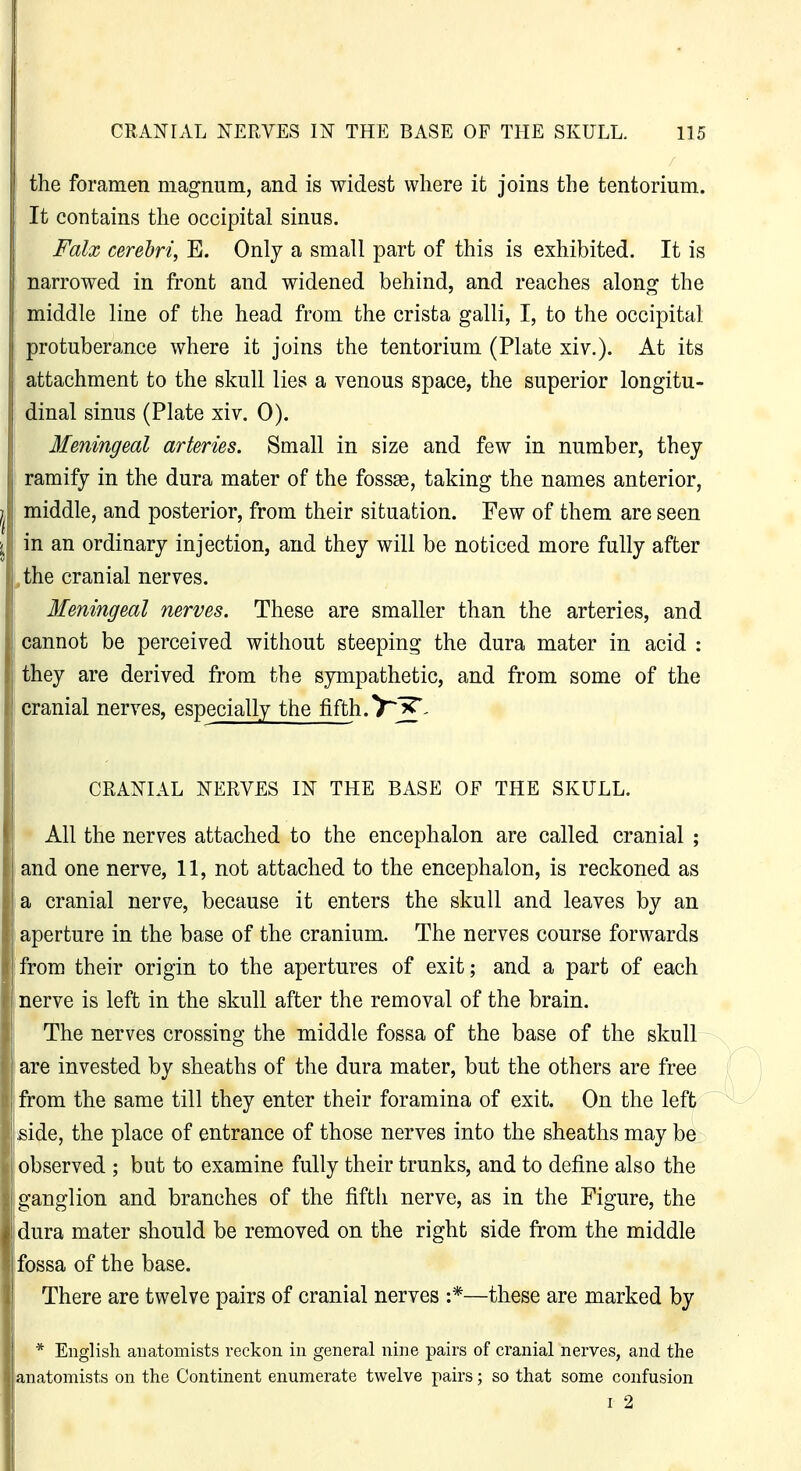 the foramen magnum, and is widest where it joins the tentorium. It contains the occipital sinus. Falx cerebri, E. Only a small part of this is exhibited. It is narrowed in front and widened behind, and reaches along the middle line of the head from the crista galli, I, to the occipital protuberance where it joins the tentorium (Plate xiv.). At its attachment to the skull lies a venous space, the superior longitu- dinal sinus (Plate xiv. 0). Meningeal arteries. Small in size and few in number, they ramify in the dura mater of the foss93, taking the names anterior, middle, and posterior, from their situation. Few of them are seen in an ordinary injection, and they will be noticed more fully after ,the cranial nerves. Meningeal nerves. These are smaller than the arteries, and cannot be perceived without steeping the dura mater in acid : they are derived from the sympathetic, and from some of the cranial nerves, especially the fifth.7^'^- CRANIAL NERVES IN THE BASE OF THE SKULL. All the nerves attached to the encephalon are called cranial ; and one nerve, 11, not attached to the encephalon, is reckoned as a cranial nerve, because it enters the skull and leaves by an aperture in the base of the cranium. The nerves course forwards I from their origin to the apertures of exit; and a part of each nerve is left in the skull after the removal of the brain. The nerves crossing the middle fossa of the base of the skull are invested by sheaths of the dura mater, but the others are free from the same till they enter their foramina of exit. On the left I side, the place of entrance of those nerves into the sheaths may be observed ; but to examine fully their trunks, and to define also the ganglion and branches of the fifth nerve, as in the Figure, the dura mater should be removed on the right side from the middle fossa of the base. There are twelve pairs of cranial nerves :*—these are marked by 1 * English anatomists reckon in general nine pairs of cranial nerves, and the ■anatomists on the Continent enumerate twelve pairs; so that some confusion