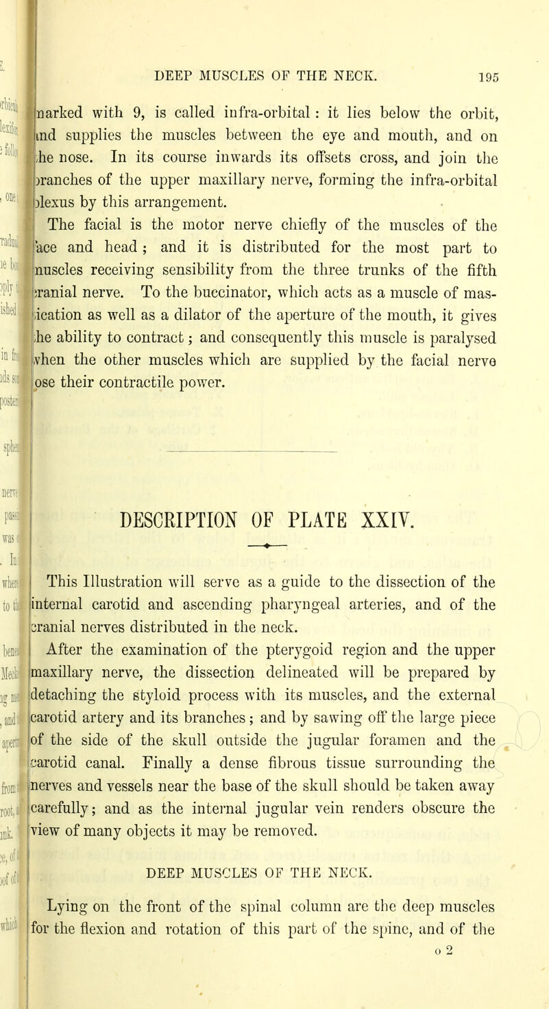 t lullij; arked with 9, is called infra-orbital: it lies below the orbit, md supplies the muscles between the eje and mouth, and on he nose. In its course inwards its offsets cross, and join the ranches of the upper maxillary nerve, forming the infra-orbital ''^^lexus by this arrangement. The facial is the motor nerve chiefly of the muscles of the ladiw'^gg and head; and it is distributed for the most part to nuscles receiving sensibility from the three trunks of the fifth *Branial ne e. To the buccinator, which acts as a muscle of mas- iication as well as a dilator of the aperture of the mouth, it gives ihe ability to contract; and consequently this muscle is paralysed vhen the other muscles which are supplied by the facial nerve pse their contractile power. in I mm h when toi ben Mecli DESCRIPTION OF PLATE XXIY. ofl This Illustration will serve as a guide to the dissection of the internal carotid and ascending pharyngeal arteries, and of the cranial nerves distributed in the neck. After the examination of the pterygoid region and the upper maxillary nerve, the dissection delineated will be prepared by detaching the styloid process with its muscles, and the external [mdl carotid artery and its branches; and by sawing off the large piece aperti of the side of the skull outside the jugular foramen and the carotid canal. Finally a dense fibrous tissue surrounding the j^onif|nerves and vessels near the base of the skull should be taken away carefully; and as the internal jugular vein renders obscure the view of many objects it may be removed. DEEP MUSCLES OF THE NECK. Lying on the front of the spinal column are the deep muscles for the flexion and rotation of this part of the spine, and of the