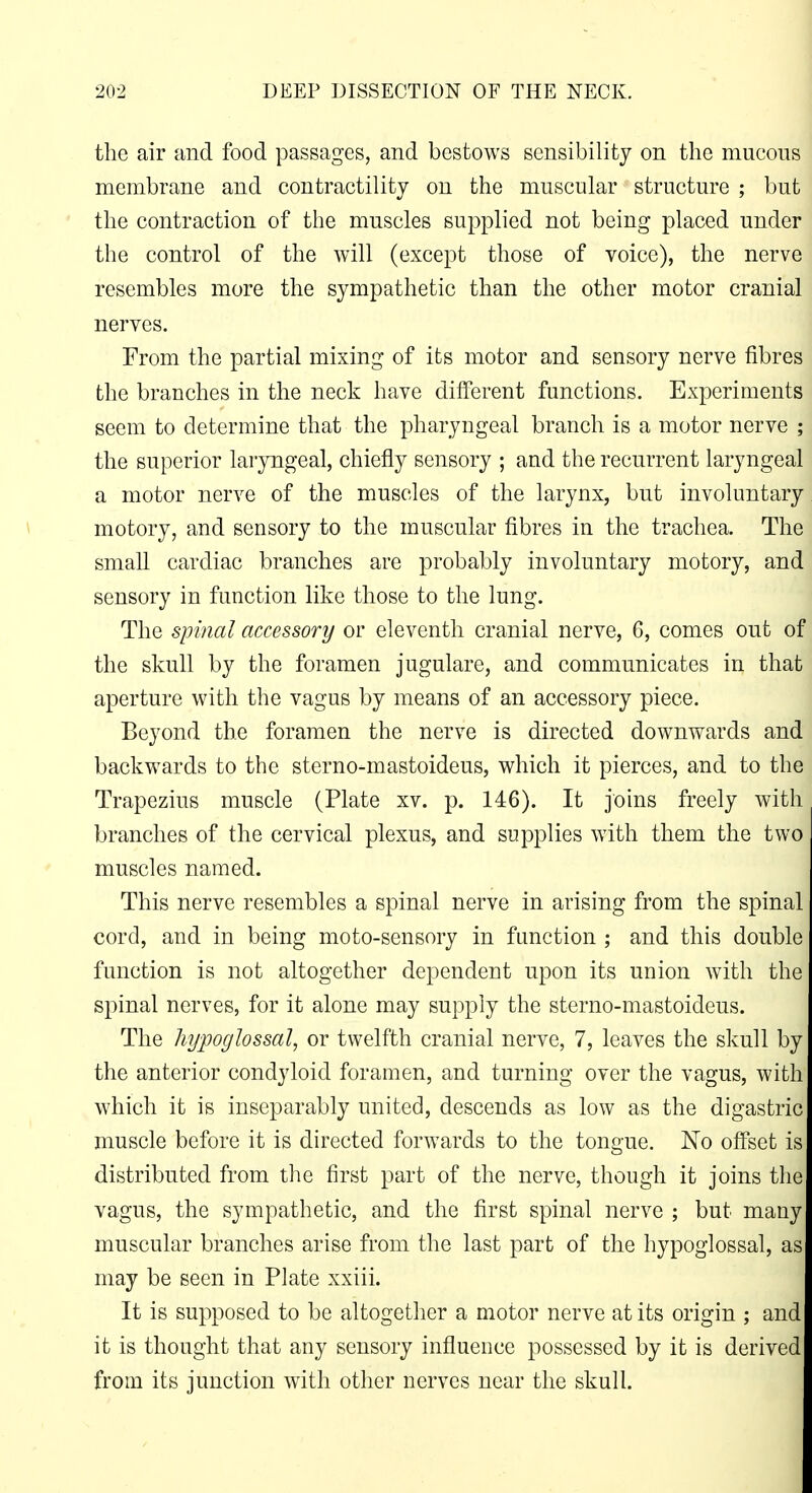 the air and food passages, and bestows sensibility on the mucous ' membrane and contractility on the muscular structure ; but the contraction of the muscles supplied not being placed under ' the control of the will (except those of voice), the nerve i resembles more the sympathetic than the other motor cranial nerves. i From the partial mixing of its motor and sensory nerve fibres \ the branches in the neck have different functions. Experiments i seem to determine that the pharyngeal branch is a motor nerve ; j the superior laryngeal, chiefly sensory ; and the recurrent laryngeal \ a motor nerve of the muscles of the larynx, but involuntary motory, and sensory to the muscular fibres in the trachea. The small cardiac branches are probably involuntary motory, and^ sensory in function like those to the lung. The spinal accessory or eleventh cranial nerve, 6, comes out of| the skull by the foramen jugulare, and communicates in that | aperture with the vagus by means of an accessory piece. Beyond the foramen the nerve is directed downwards and backwards to the sterno-mastoideus, which it pierces, and to the | Trapezius muscle (Plate xv. p. 146). It joins freely with branches of the cervical plexus, and supplies with them the two muscles named. This nerve resembles a spinal nerve in arising from the spinal cord, and in being moto-sensory in function ; and this double function is not altogether dependent upon its union with the spinal nerves, for it alone may supply the sterno-mastoideus. The hypoglossal, or twelfth cranial nerve, 7, leaves the skull by the anterior condyloid foramen, and turning over the vagus, with which it is inseparably united, descends as low as the digastric muscle before it is directed forwards to the tongue. No offset is distributed from the first part of the nerve, though it joins the vagus, the sympathetic, and the first spinal nerve ; but many muscular branches arise from the last part of the hypoglossal, as may be seen in Plate xxiii. It is supposed to be altogether a motor nerve at its origin ; and it is thought that any sensory influence possessed by it is derived from its junction with other nerves near the skull.