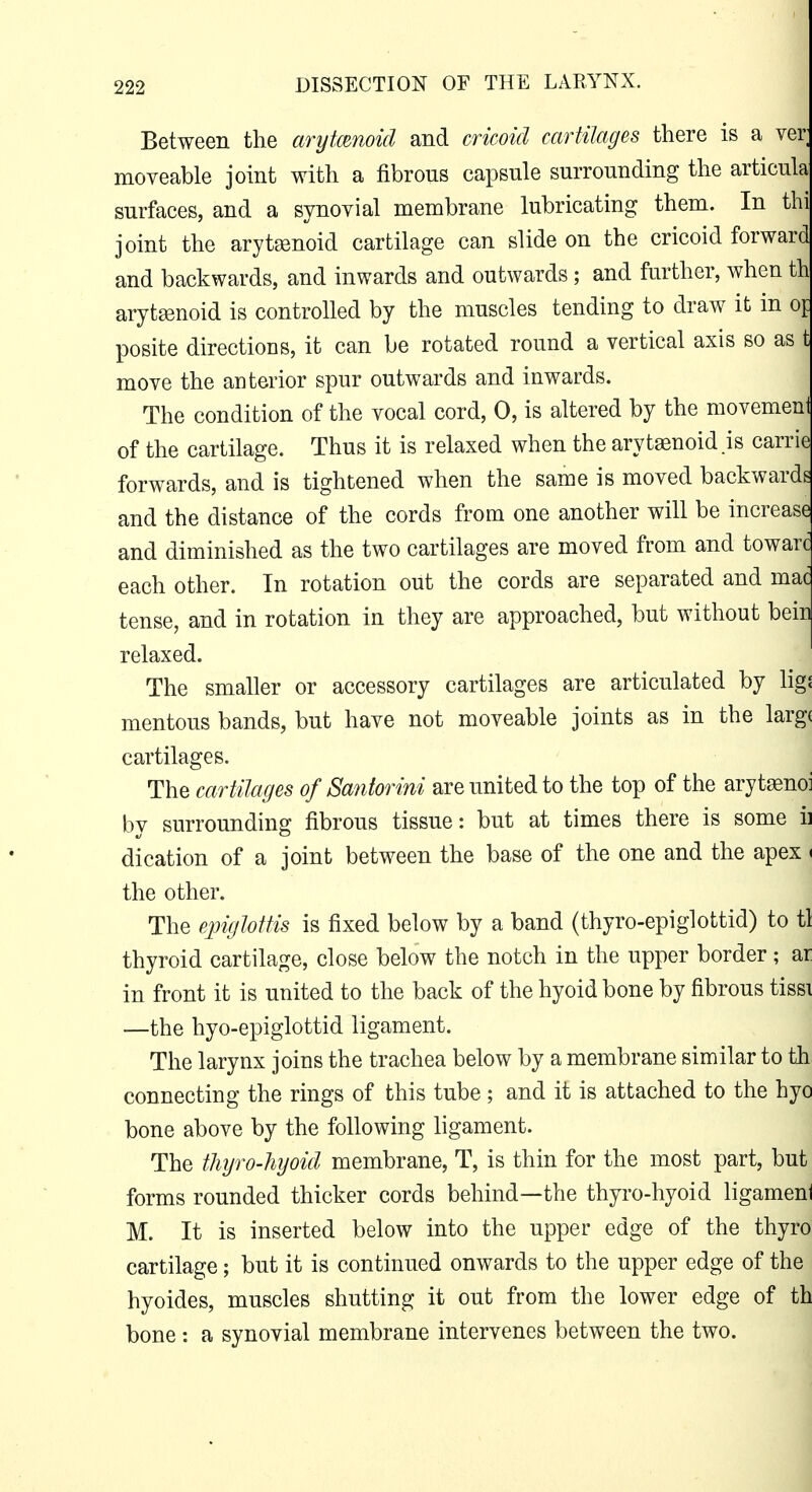 Between the arytenoid and cricoid cartilages there is a ver moveable joint with a fibrous capsule surrounding the articula surfaces, and a synovial membrane lubricating them. In thi joint the arytsenoid cartilage can slide on the cricoid forward and backwards, and inwards and outwards ; and further, when th arytenoid is controlled by the muscles tending to draw it in oi: posite directions, it can be rotated round a vertical axis so as t move the anterior spur outwards and inwards. The condition of the vocal cord, 0, is altered by the movemeni of the cartilage. Thus it is relaxed when the arytenoid .is carrit forwards, and is tightened when the same is moved backwards and the distance of the cords from one another will be increase and diminished as the two cartilages are moved from and towar(? each other. In rotation out the cords are separated and mad tense, and in rotation in they are approached, but without bein relaxed. The smaller or accessory cartilages are articulated by hgi mentous bands, but have not moveable joints as in the largi cartilages. The cartilages of Santorini are united to the top of the arytasno: by surrounding fibrous tissue: but at times there is some ii dication of a joint between the base of the one and the apex ^ the other. The epiglottis is fixed below by a band (thyro-epiglottid) to tl thyroid cartilage, close below the notch in the upper border; ar in front it is united to the back of the hyoid bone by fibrous tissi —the hyo-epiglottid ligament. The larynx joins the trachea below by a membrane similar to th connecting the rings of this tube; and it is attached to the hyo bone above by the following ligament. The thyro-hyoid membrane, T, is thin for the most part, but forms rounded thicker cords behind—the thyro-hyoid ligameni M. It is inserted below into the upper edge of the thyro cartilage; but it is continued onwards to the upper edge of the 1 hyoides, muscles shutting it out from the lower edge of th bone : a synovial membrane intervenes between the two.