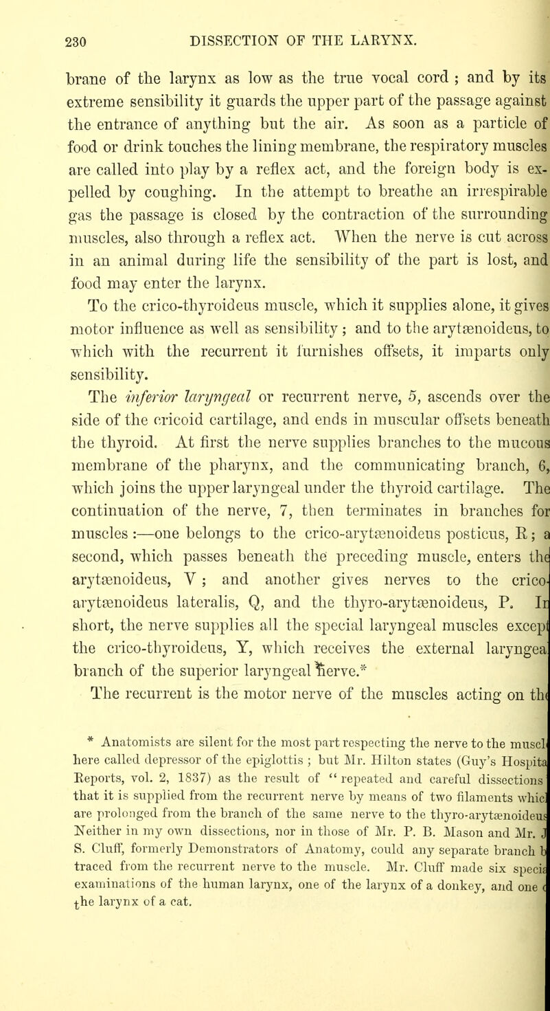 230 DISSECTION OF THE LARYNX. brane of the larynx as low as the true vocal cord ; and by its extreme sensibility it guards the upper part of the passage against' the entrance of anything but the air. As soon as a particle of food or drink touches the lining membrane, the respiratory muscle^ are called into play by a reflex act, and the foreign body is ex^i. pelled by coughing. In the attempt to breathe an irrespirable? gas the passage is closed by the contraction of the surrounding; muscles, also through a reflex act. When the nerve is cut across! in an animal during life the sensibility of the part is lost, and; food may enter the larynx. j To the crico-thyroideus muscle, which it supplies alone, it give^ motor influence as well as sensibility ; and to the arytgenoideus, to which with the recurrent it furnishes offsets, it imparts only sensibility. The inferior laryngeal or recurrent nerve, 5, ascends over the side of the cricoid cartilage, and ends in muscular off'sets beneath the thyroid. At first the nerve supplies branches to the mucous membrane of the pharynx, and the communicating branch, 6, which joins the upper laryngeal under the thyroid cartilage. The continuation of the nerve, 7, then terminates in branches for muscles :—one belongs to the crico-aryt^noideus posticus, R; a second, which passes beneath the preceding muscle, enters the arytsenoideus, V; and another gives nerves to the crico- aryteenoideus lateralis, Q, and the thyro-arytjenoideus, P, Ii short, the nerve supplies all the special laryngeal muscles excepi the crico-thyroideus, Y, which receives the external laryngea branch of the superior laryngeal ^erve.* The recurrent is the motor nerve of the muscles acting on th( * Anatomists are silent for the most part respecting the nerve to the mnscl here called depressor of the epiglottis ; but Mr. Hilton states (Guy's Hospita Reports, vol. 2, 1837) as the result of repeated and careful dissections that it is supplied from the recurrent nerve by means of two filaments whid are prolonged from the branch of the same nerve to the thyro-arytsenoideus Neither in my own dissections, nor in those of Mr. P. B. Mason and Mr. J S. Cluff, formerly Demonstrators of Anatomy, could any separate branch b traced from the recurrent nerve to the muscle, Mr. Cluff made six specif examinations of the human larynx, one of the larynx of a donkey, and one ( ^he larynx of a cat.