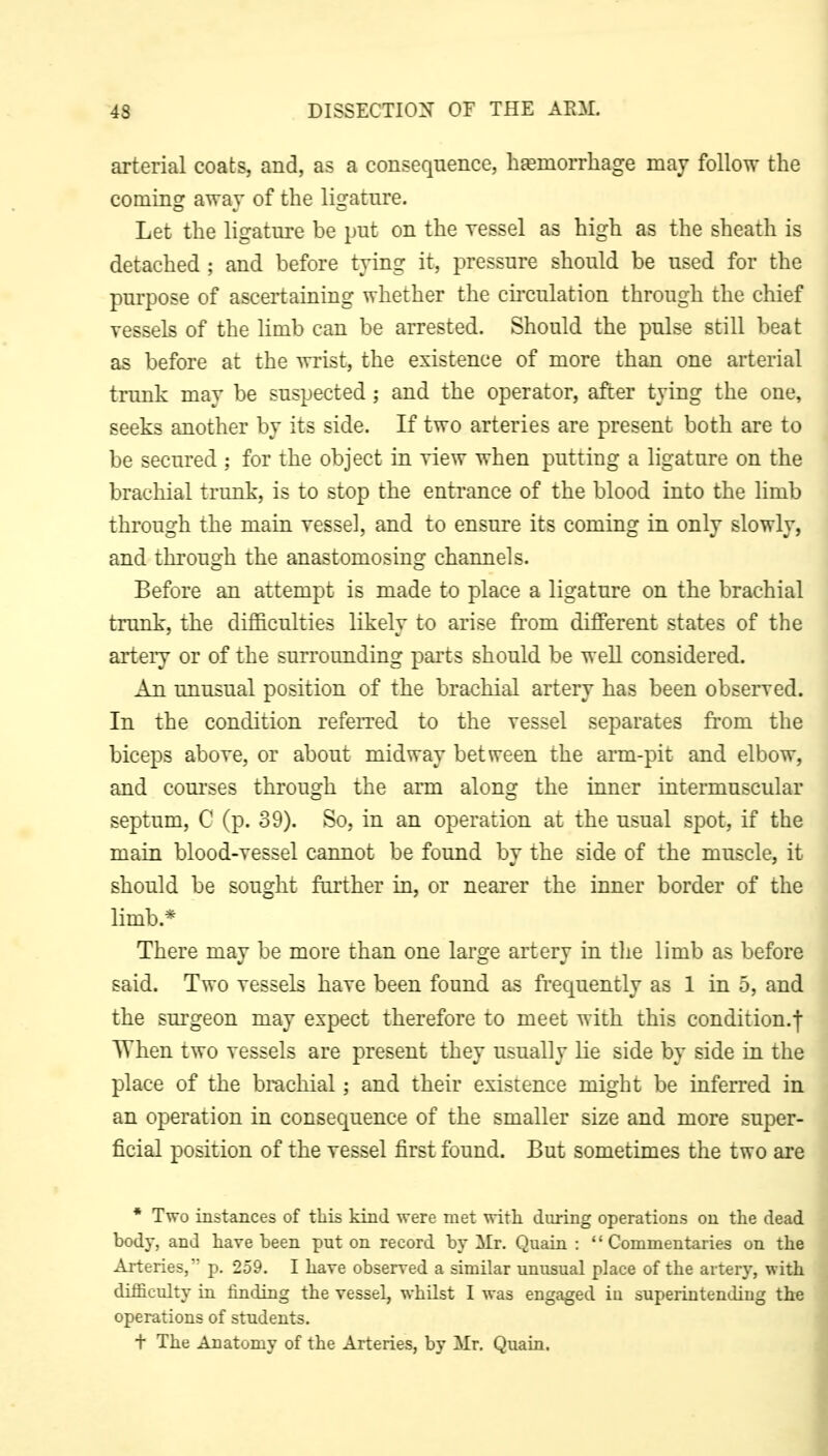 arterial coats, and, as a consequence, hsemorrhage may follow the coming away of the ligature. Let the ligature be put on the ressel as high as the sheath is detached ; and before tying it, pressure should be used for the purpose of ascertaining whether the circulation through the chief vessels of the limb can be arrested. Should the pulse still beat as before at the wrist, the existence of more than one arterial trunk may be suspected ; and the operator, after tying the one, seeks another by its side. If two arteries are present both are to be secured ; for the object in view when putting a ligature on the brachial trunk, is to stop the entrance of the blood into the limb through the main vessel, and to ensure its coming in only slowly, and through the anastomosing channels. Before an attempt is made to place a ligature on the brachial trunk, the difficulties likely to arise fi-om different states of the arteiT or of the surroimding parts should be well considered. An unusual position of the brachial artery has been observed. In the condition refeiTed to the vessel separates from the biceps above, or about midway between the arm-pit and elbow, and com'ses through the arm along the inner intermuscular septum, C (p. 39). So, in an operation at the usual spot, if the main blood-vessel cannot be fotmd by the side of the muscle, it should be sought further in, or nearer the inner border of the limb.* There may be more than one large artery in tlie limb as before said. Two vessels have been found as frequently as 1 in 5, and the surgeon may expect therefore to meet with this condition.! When two vessels are present they usually Ue side by side in the place of the brachial; and their existence might be inferred in an operation in consequence of the smaller size and more super- ficial position of the vessel first found. But sometimes the two are • Two instances of this kind were met with during operations on the dead body, and have been put on record by Mr. Quain : Commentaries on the Arteries, p. 259. I have observed a similar unusual place of the artery, with difficulty in finding the vessel, whilst I was engaged in superintendiug the operations of students. t The Anatomy of the Arteries, by Mr. Quain.