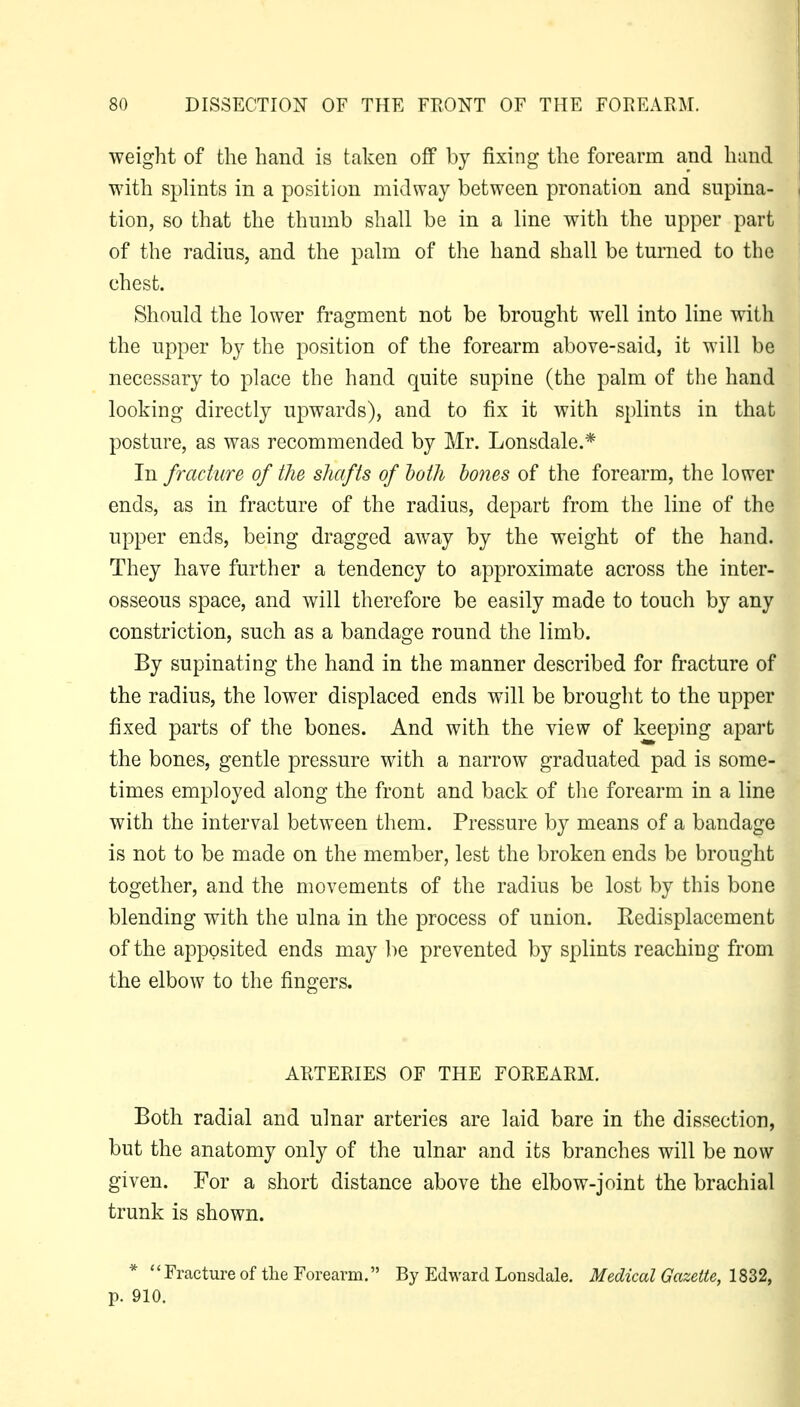 weight of the hand is taken off by fixing the forearm and hand with splints in a position midway between pronation and supina- i tion, so that the thumb shall be in a line with the upper part of the radius, and the palm of the hand shall be turned to the chest. Should the lower fragment not be brought well into line with the upper by the position of the forearm above-said, it will be necessary to place the hand quite supine (the palm of the hand looking directly upwards), and to fix it with splints in that posture, as was recommended by Mr. Lonsdale.* In fracture of the shafts of hath bones of the forearm, the lower ends, as in fracture of the radius, depart from the line of the upper ends, being dragged away by the weight of the hand. They have further a tendency to approximate across the inter- osseous space, and will therefore be easily made to touch by any constriction, such as a bandage round the limb. By supinating the hand in the manner described for fracture of the radius, the lower displaced ends will be brought to the upper fixed parts of the bones. And with the view of keeping apart the bones, gentle pressure with a narrow graduated pad is some- times employed along the front and back of tlie forearm in a line with the interval between them. Pressure by means of a bandage is not to be made on the member, lest the broken ends be brought together, and the movements of the radius be lost by this bone blending with the ulna in the process of union. Redisplacement of the apposited ends may be prevented by splints reaching from the elbow to the fingers. ARTERIES OF THE FOREARM, Both radial and ulnar arteries are laid bare in the dissection, but the anatomy only of the ulnar and its branches will be now given. For a short distance above the elbow-joint the brachial trunk is shown. * ''Fractureof tlie Forearm. By Edward Lonsdale. Medical Gazette, 1832, p. 910.
