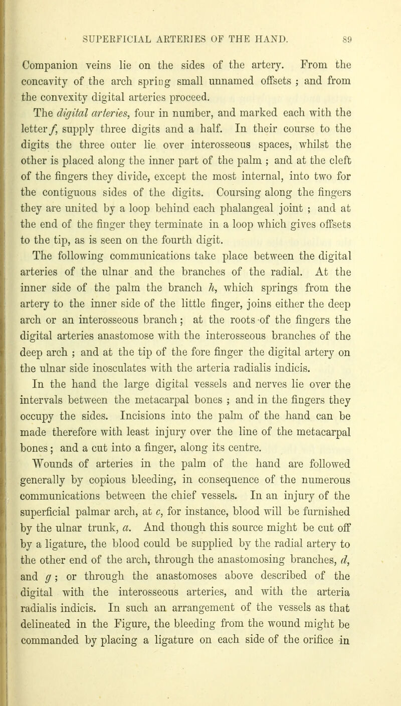 Companion veins lie on the sides of the artery. From the concavity of the arch spring small unnamed offsets ; and from the convexity digital arteries proceed. The digital arteries, four in number, and marked each with the letter/, supply three digits and a half. In their course to the digits the three outer lie over interosseous spaces, whilst the other is placed along the inner part of the palm ; and at the cleft of the fingers they divide, except the most internal, into two for the contiguous sides of the digits. Coursing along the fingers they are united by a loop behind each phalangeal joint ; and at the end of the finger they terminate in a loop which gives offsets to the tip, as is seen on the fourth digit. The following communications take place between the digital arteries of the ulnar and the branches of the radial. At the inner side of the palm the branch h, which springs from the artery to the inner side of the little finger, joins either the deep arch or an interosseous branch; at the roots -of the fingers the digital arteries anastomose with the interosseous branches of the deep arch ; and at the tip of the fore finger the digital artery on the ulnar side inosculates with the arteria radialis indicis. In the hand the large digital vessels and nerves lie over the intervals between the metacarpal bones ; and in the fingers they occupy the sides. Incisions into the palm of the hand can be made therefore with least injury over the line of the metacarpal bones; and a cut into a finger, along its centre. Wounds of arteries in the palm of the hand are followed generally by copious bleeding, in consequence of the numerous communications between the chief vessels. In an injury of the superficial palmar arch, at c, for instance, blood will be furnished by the ulnar trunk, a. And though this source might be cut off by a ligature, the blood could be supplied by the radial artery to the other end of the arch, through the anastomosing branches, d, and g; or through the anastomoses above described of the digital wdth the interosseous arteries, and with the arteria radialis indicis. In such an arrangement of the vessels as that delineated in the Figure, the bleeding from the wound might be commanded by placing a ligature on each side of the orifice in