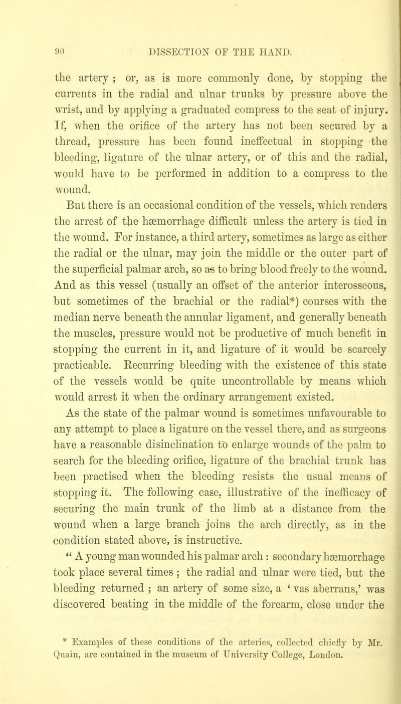 the artery ; or, as is more commonly done, by stopping the currents in the radial and ulnar trunks by pressure above the wrist, and by applying a graduated compress to the seat of injury. If, when the orifice of the artery has not been secured by a thread, pressure has been found ineffectual in stopping the bleeding, ligature of the ulnar artery, or of this and the radial, would have to be performed in addition to a compress to the wound. But there is an occasional condition of the vessels, which renders the arrest of the haemorrhage difficult unless the artery is tied in the wound. For instance, a third artery, sometimes as large as either the radial or the ulnar, may join the middle or the outer part of the superficial palmar arch, so a-s to bring blood freely to the wound. And as this vessel (usually an offset of the anterior interosseous, but sometimes of the brachial or the radial*) courses with the median nerve beneath the annular ligament, and generally beneath the muscles, pressure would not be productive of much benefit in stopping the current in it, and ligature of it would be scarcely practicable. Recurring bleeding with the existence of this state of the vessels would be quite uncontrollable by means which would arrest it when the ordinary arrangement existed. As the state of the palmar wound is sometimes unfavourable to any attempt to place a ligature on the vessel there, and as surgeons have a reasonable disinclination to enlarge wounds of the palm to search for the bleeding orifice, ligature of the brachial trunk has been practised when the bleeding resists the usual means of stopping it. The following case, illustrative of the inefficacy of securing the main trunk of the limb at a distance from the wound when a large branch joins the arch directly, as in the condition stated above, is instructive.  A young man wounded his palmar arch: secondary haemorrhage took place several times ; the radial and ulnar were tied, but the bleeding returned ; an artery of some size, a ' vas aberrans,' was discovered beating in the middle of the forearm, close under the * Examples of these conditions of the arteries, collected chiefly by Mr. Quain, are contained in the museum of University College, London.