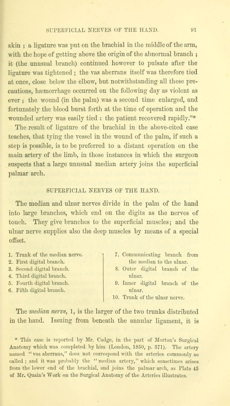 skin ; a ligature was put on the brachial in the middle of the arm, with the hope of getting above the origin of the abnormal branch ; it (the unusual branch) continued however to pulsate after the ligature was tightened ; the vas aberrans itself was therefore tied at once, close below the elbow, but notwithstanding all these pre- cautions, haemorrhage occurred on the following day as violent as ever ; the wound (in the palm) was a second time enlarged, and fortunately the blood burst forth at the time of operation and the wounded artery was easily tied : the patient recovered rapidly.* The result of ligature of the brachial in the above-cited case teaches, that tying the vessel in the wound of the palm, if such a step is possible, is to be preferred to a distant operation on the main artery of the limb, in those instances in which the surgeon suspects that a large unusual median artery joins the superficial palmar arch. SUPERFICIAL NERYES OF THE HAND. The median and ulnar nerves divide in the palm of the hand into large branches, which end on the digits as the nerves of touch. They give branches to the superficial muscles; and the ulnar nerve supplies also the deep muscles by means of a special offset. 1. Trunk of the median nerve. 2. First digital branch. 3. Second digital branch. 4. Third digital branch. 6. Fourth digital branch. 6. Fifth digital branch. 7. Communicating branch from the median to the ulnar. 8. Outer digital branch of the ulnar. 9. Inner digital branch of the ulnar. 10. Tnmk of the ulnar nerve. The median nerve, 1, is the larger of the two trunks distributed in the hand. Issuing from beneath the annular ligament, it is * This case is reported by Mr. Cadge, in the part of Morton's Surgical Anatomy which was completed by him (London, 1850, p. 371). The artery named vas aberrans, does not correspond with the arteries commonly so called; and it was probably the median artery, which sometimes arises from the lower end of the brachial, and joins the palmar arch, as Plate 45 of Mr. Quaiu's Work on the Surgical Anatomy of the Arteries illustrates.