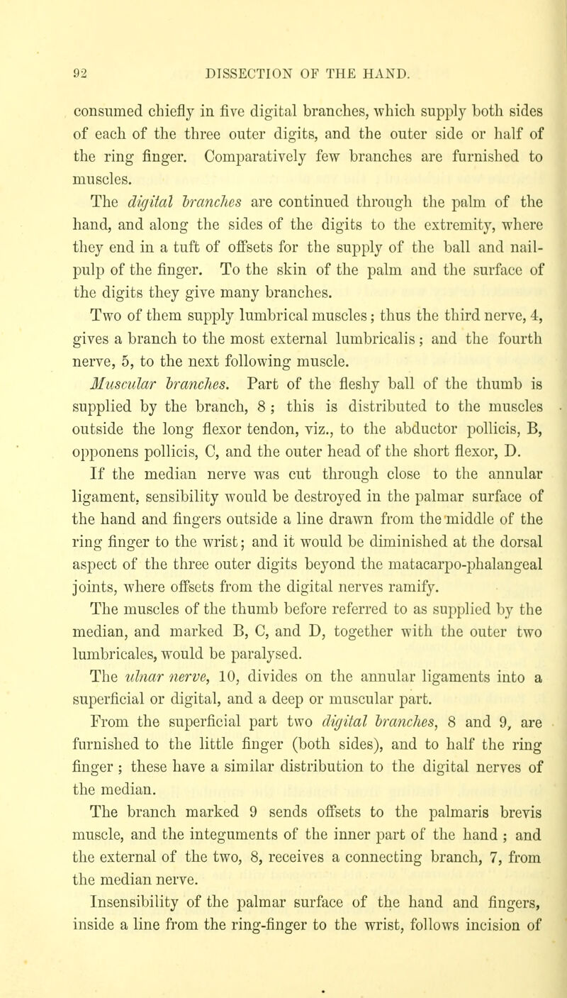 consumed chiefly in five digital branches, which supply both sides of each of the three outer digits, and the outer side or half of the ring finger. Comparatively few branches are furnished to muscles. The digital Iranclies are continued through the palm of the hand, and along the sides of the digits to the extremity, where they end in a tuft of offsets for the supply of the ball and nail- pulp of the finger. To the skin of the palm and the surface of the digits they give many branches. Two of them supply lumbrical muscles; thus the third nerve, 4, gives a branch to the most external lumbricalis ; and the fourth nerve, 5, to the next following muscle. Muscular branches. Part of the fleshy ball of the thumb is supplied by the branch, 8; this is distributed to the muscles outside the long flexor tendon, viz., to the abductor poUicis, B, opponens pollicis, C, and the outer head of the short flexor, D. If the median nerve was cut through close to the annular ligament, sensibility would be destroyed in the palmar surface of the hand and fingers outside a line drawn from the middle of the ring finger to the wrist; and it would be diminished at the dorsal aspect of the three outer digits beyond the matacarpo-phalangeal joints, where offsets from the digital nerves ramify. The muscles of the thumb before referred to as supplied by the median, and marked B, C, and D, together with the outer two lumbricales, would be paralysed. The ulnar nerve, 10, divides on the annular ligaments into a superficial or digital, and a deep or muscular part. From the superficial part two digital hranches, 8 and 9, are furnished to the little finger (both sides), and to half the ring finger ; these have a similar distribution to the digital nerves of the median. The branch marked 9 sends offsets to the palmaris brevis muscle, and the integuments of the inner part of the hand ; and the external of the two, 8, receives a connecting branch, 7, from the median nerve. Insensibility of the palmar surface of the hand and fingers, inside a line from the ring-finger to the wrist, follows incision of