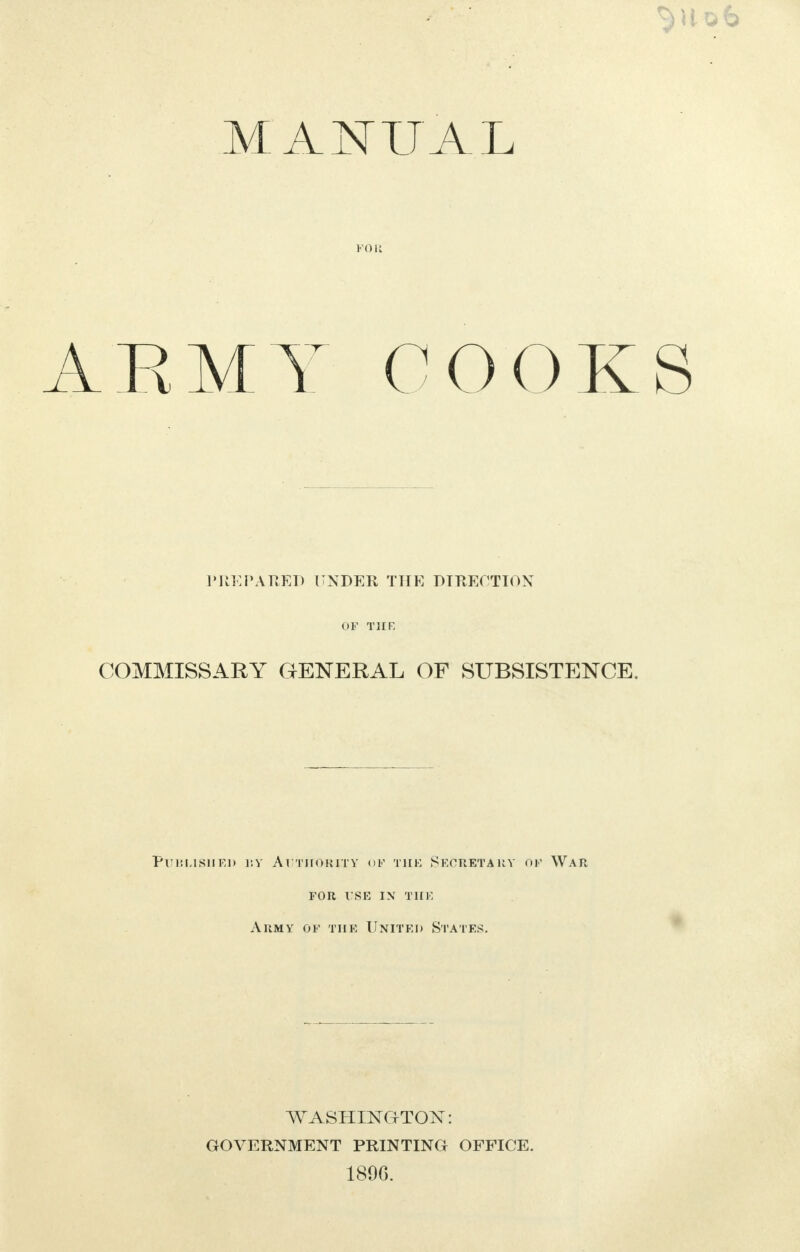 MANUAL FOR RMY COOK PREPARED UNDER THE DIRECTION COMMISSARY GENERAL OF SUBSISTENCE. Published ijy Authority of the Secretary of War for use ix the Army of the United States. WASHING-TON: GOVERNMENT PRINTING OFFICE. 189G.