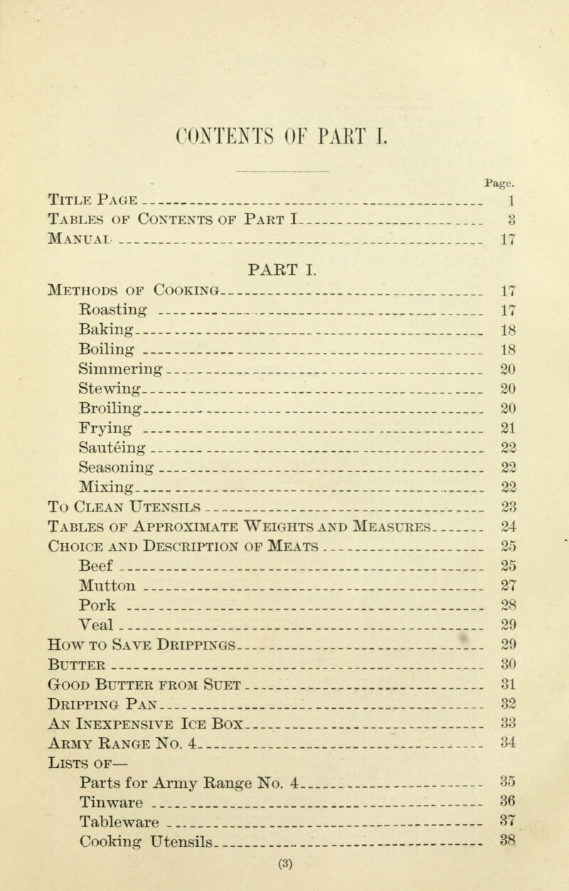 CONTENTS OF PART I. Page. Title Page 1 Tables of Contents of Part I 3 Manual 17 PART I. Methods of Cooking 17 Roasting 17 Baking 18 Boiling 18 Simmering 20 Stewing 20 Broiling 20 Frying 21 Sauteing 22 Seasoning 22 Mixing 22 To Clean Utensils 23 Tables of Approximate Weights and Measures 24 Choice and Description of Meats 25 Beef 25 Mutton 27 Pork . 28 Veal 29 How to Save Drippings 29 Butter 30 Good Butter from Suet 31 Dripping Pan 32 An Inexpensive Ice Box 33 Army Range No. 4 _ 34 Lists of— Parts for Army Range No. 4 35 Tinware 36 Tableware 37 Cooking Utensils . 38