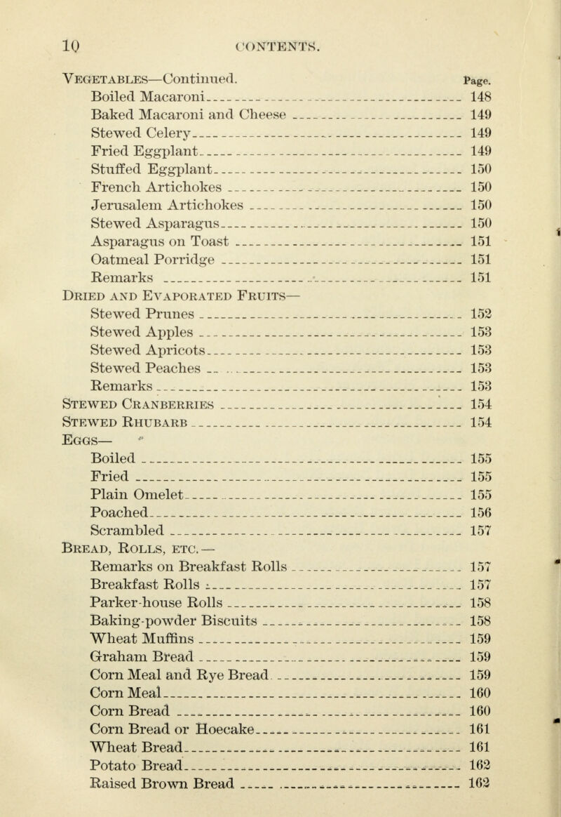 Vegetables—Continued. Page. Boiled Macaroni 148 Baked Macaroni and Cheese 149 Stewed Celery 149 Fried Eggplant 149 Stuffed Eggplant 150 French Artichokes 150 Jerusalem Artichokes 150 Stewed Asparagus 150 Asparagus on Toast 151 Oatmeal Porridge 151 Remarks 151 Dried and Evaporated Fruits— Stewed Prunes 152 Stewed Apples 153 Stewed Apricots 153 Stewed Peaches _ 153 Remarks 153 Stewed Cranberries 154 Stewed Rhubarb 154 Eggs— Boiled 155 Fried 155 Plain Omelet 155 Poached 156 Scrambled . 157 Bread, Rolls, etc.— Remarks on Breakfast Rolls 157 Breakfast Rolls i 157 Parker-house Rolls 158 Baking-powder Biscuits 158 Wheat Muffins.-. 159 Graham Bread w 159 Corn Meal and Rye Bread 159 Corn Meal . 160 Corn Bread - _______ 160 Corn Bread or Hoecake.--. 161 Wheat Bread 161 Potato Bread „ _ 162 Raised Brown Bread----- __ 162
