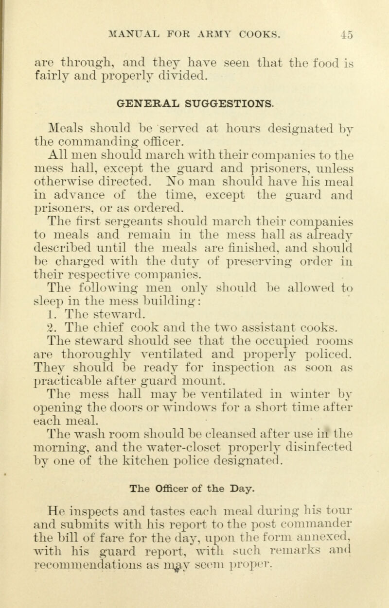 are through, and they have seen that the food is fairly and properly divided. GENERAL SUGGESTIONS. Meals should be served at hours designated by the commanding officer. All men should march with their companies to the mess hall, except the guard and prisoners, unless otherwise directed. 2sTo man should have his meal in advance of the time, except the guard and prisoners, or as ordered. The first sergeants should march their companies to meals and remain in the mess hall as already described until the meals are finished, and should be charged with the duty of preserving order in their respective companies. The following men only should be allowed to sleep in the mess building: 1. The steward. 2. The chief cook and the two assistant cooks. The steward should see that the occupied rooms are thoroughly ventilated and properly policed. They should be ready for inspection as soon as practicable after guard mount. The mess hall may be ventilated in winter by opening the doors or windows for a short time after each meal. The wash room should be cleansed after use in the morning, and the water-closet properly disinfected by one of the kitchen police designated. The Officer of the Day. He inspects and tastes each meal during his tour and submits with his report to the post commander the bill of fare for the day, upon the form annexed, with his guard report, with such remarks and recommendations as mg>j seem proper.