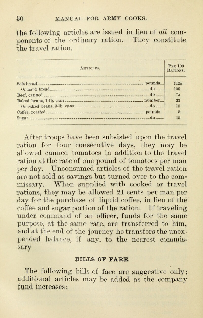 the following articles are issued in lien of all com- ponents of the ordinary ration, They constitute the travel ration, Articles. Soft bread — pounds. Or hard bread do __. Beef, canned -— do — Baked beans, 1-11?. cans — number Or baked beans, 3-lb. cans do — Coffee, roasted —— —— pounds Sugar — do __. After troops have been subsisted upon the travel ration for four consecutive days, they may be allowed canned tomatoes in addition to the travel ration at the rate of one pound of tomatoes per man per day. Unconsumed articles of the travel ration are not sold as savings but turned over to the com- missary. When supplied with cooked or travel rations, they may be allowed 21 cents per man per day for the purchase of liquid coffee, in lieu of the coffee and sugar portion of the ration. If traveling under command of an officer, funds for the same purpose, at the same rate, are transferred to him, and at the end of the journey he transfers the unex- pended balance, if any, to the nearest commis- sary PILLS OF FARE. The following bills of fare are suggestive only; additional articles may be added as the company fund increases: