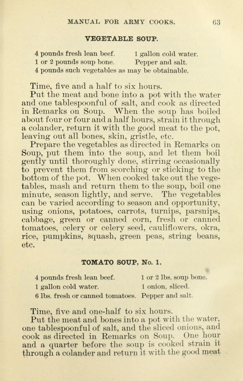 VEGETABLE SOUP. 4 pounds fresh lean beef. 1 gallon cold water. 1 or 2 pounds soup bone. Pepper and salt. 4 pounds such vegetables as may be obtainable. Time, five and a half to six hours. Put the meat and bone into a pot with the water and one tablespoonful of salt, and cook as directed in Remarks on Soup. When the soup has boiled about four or four and a half hours, strain it through a colander, return it with the good meat to the pot, leaving out all bones, skin, gristle, etc. Prepare the vegetables as directed in Remarks on Soup, put them into the soup, and let them boil gently until thoroughly done, stirring occasionally to prevent them from scorching or sticking to the bottom of the pot. When cooked take out the vege- tables, mash and return them to the soup, boil one minute, season lightly, and serve. The vegetables can be varied according to season and opportunity, using onions, potatoes, carrots, turnips, parsnips, cabbage, green or canned corn, fresh or canned tomatoes, celery or celery seed, cauliflowers, okra, rice, pumpkins, Squash, green peas, string beans, etc. TOMATO SOUP, No. 1, 4 pounds fresh lean beef. 1 or 2 lbs. soup bone. 1 gallon cold water. 1 onion, sliced. 6 lbs. fresh or canned tomatoes. Pepper and salt. Time, five and one-half to six hours. Put the meat and bones into a pot with the water, one tablespoonful of salt, and the sliced onions, and cook as directed in Remarks on Soup. One hour and a quarter before the soup is cooked strain it through a colander and return it with the good meat