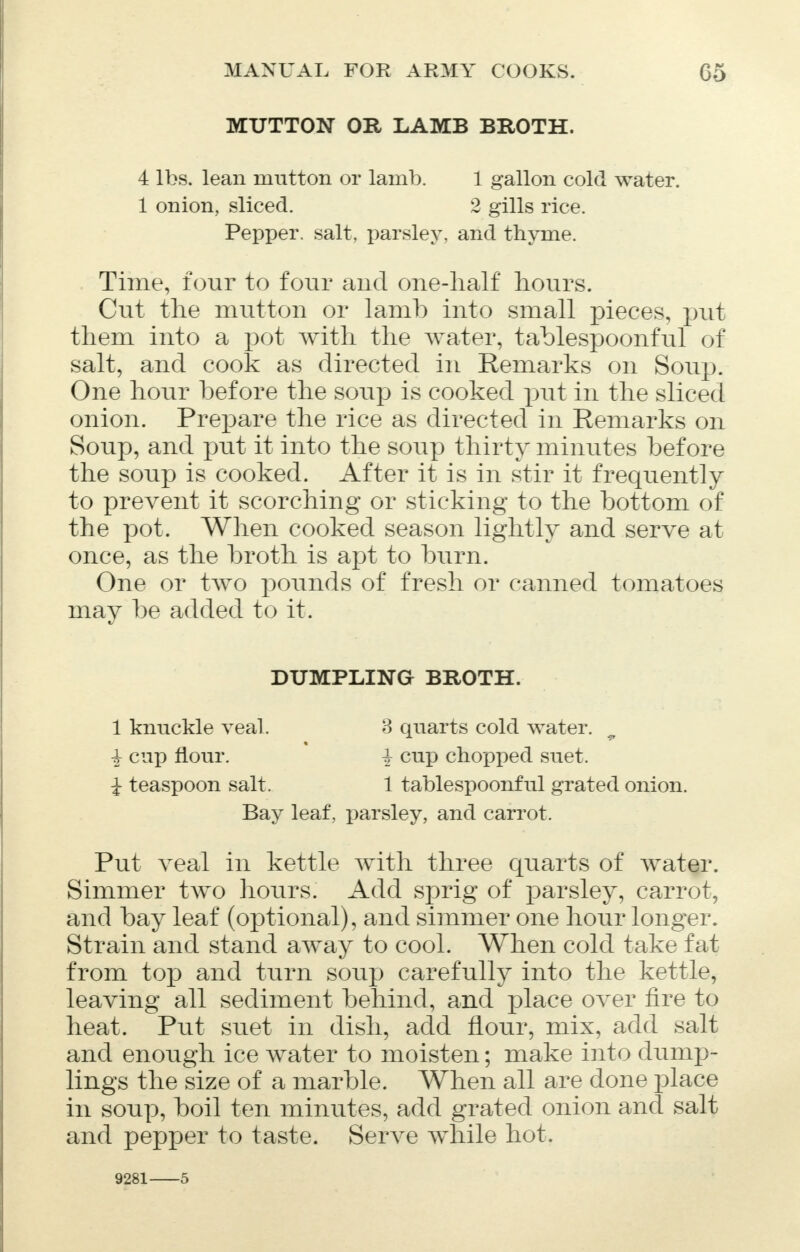 MUTTON OR LAMB BROTH. 4 lbs. lean mutton or lamb. 1 gallon cold water. 1 onion,, sliced. 2 gills rice. Pepper, salt, parsley, and thyme. Time, four to four and one-half hours. Cut the mutton or lamb into small pieces, put them into a pot with the water, tablespoonful of salt, and cook as directed in Remarks on Soup. One hour before the soup is cooked put in the sliced onion. Prepare the rice as directed in Remarks on Soup, and put it into the soup thirty minutes before the soup is cooked. After it is in stir it frequently to prevent it scorching or sticking to the bottom of the pot. When cooked season lightly and serve at once, as the broth is apt to burn. One or tAVO pounds of fresh or canned tomatoes may be added to it. DUMPLING BROTH. 1 knuckle veal. 3 quarts cold water. i cup flour. i cup chopped suet. i teaspoon salt. 1 tablespoonful grated onion. Bay leaf, parsley, and carrot. Put veal in kettle with three quarts of water. Simmer two hours. Add sprig of parsley, carrot, and bay leaf (optional), and simmer one hour longer. Strain and stand away to cool. When cold take fat from top and turn soup carefully into the kettle, leaving all sediment behind, and place over fire to heat. Put suet in dish, add flour, mix, add salt and enough ice water to moisten; make into dump- lings the size of a marble. When all are done place in soup, boil ten minutes, add grated onion and salt and pepper to taste. Serve while hot. 9281 5