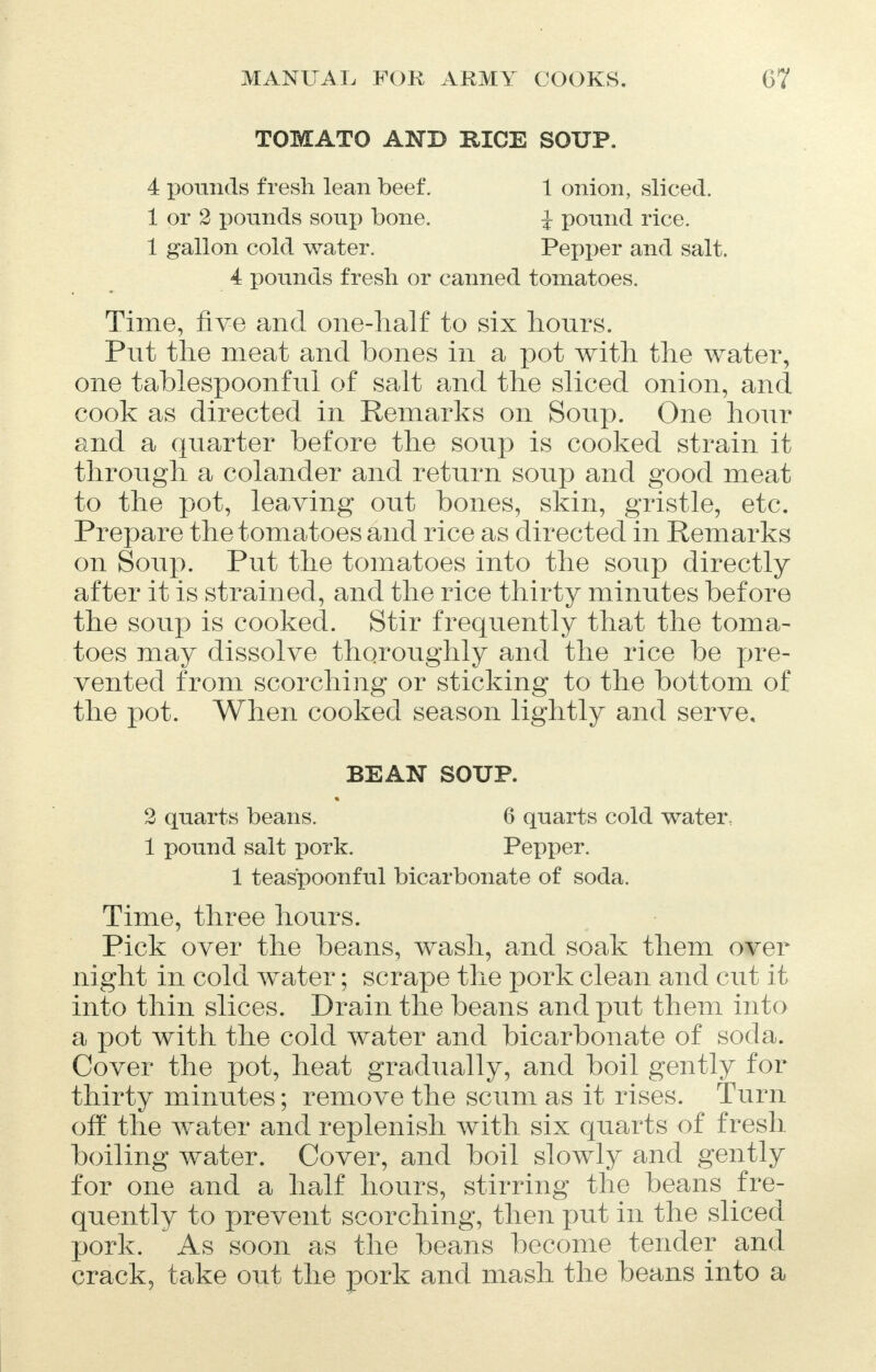 TOMATO AND RICE SOUP. 4 pounds fresh lean beef. 1 onion, sliced. 1 or 2 pounds soup bone. J pound rice. 1 gallon cold water. Pepper and salt. 4 pounds fresh or canned tomatoes. Time, five and one-half to six hours. Put the meat and bones in a pot with the water, one tablespoonful of salt and the sliced onion, and cook as directed in Remarks on Soup. One hour and a quarter before the soup is cooked strain it through a colander and return soup and good meat to the pot, leaving out bones, skin, gristle, etc. Prepare the tomatoes and rice as directed in Remarks on Soup. Put the tomatoes into the soup directly after it is strained, and the rice thirty minutes before the soup is cooked. Stir frequently that the toma- toes may dissolve thoroughly and the rice be pre- vented from scorching or sticking to the bottom of the pot. When cooked season lightly and serve, BEAN SOUP. 2 quarts beans. 6 quarts cold water, 1 pound salt pork. Pepper. 1 teaspoonful bicarbonate of soda. Time, three hours. Pick over the beans, wash, and soak them over night in cold water; scrape the pork clean and cut it into thin slices. Drain the beans and put them into a pot with the cold water and bicarbonate of soda. Cover the pot, heat gradually, and boil gently for thirty minutes; remove the scum as it rises. Turn off the water and replenish with six quarts of fresh boiling water. Cover, and boil slowly and gently for one and a half hours, stirring the beans fre- quently to prevent scorching, then put in the sliced pork.  As soon as the beans become tender and crack, take out the pork and mash the beans into a