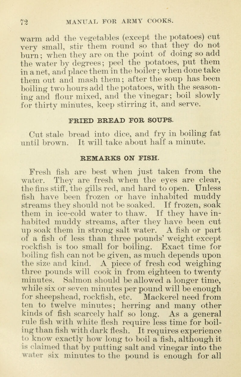 warm add the vegetables (except the potatoes) cut very small, stir them round so that they do not burn; when they are on the point of doing so add the water by degrees; peel the potatoes, put them in a net, and place them in the boiler; when done take them out and mash them; after the soup has been boiling two hours add the potatoes, with the season- ing and flour mixed, and the vinegar; boil slowly for thirty minutes, keep stirring it, and serve. FRIED BREAD FOR SOUPS. Cut stale bread into dice, and fry in boiling fat until brown. It will take about half a minute. REMARKS ON FISH. Fresh fish are best when just taken from the water. They are fresh when the eyes are clear, the fins stiff, the gills red, and hard to open. Unless fish have been frozen or have inhabited muddy s1 reams they should not be soaked. If frozen, soak them in ice-cold water to thaw. If they have in- habited muddy streams, after they have been cut up soak them in strong salt water. A fish or part of a fish of less than three pounds' weight except rockfish is too small for boiling. Exact time for boiling fish cannot be given, as much depends upon the size and kind. A piece of fresh cod weighing three pounds will cook in from eighteen to twenty minutes. Salmon should be allowed a longer time, while six or seven minutes per pound will be enough for sheepshead, rockfish, etc. Mackerel need from ten to twelve minutes; herring and many other kinds of fish scarcely half so long. As a general rule fish with white flesh require less time for boil- ing than fish with dark flesh. It requires experience to know exactly how long to boil a fish, although it is claimed that by putting salt and vinegar into the w ater six minutes to the pound is enough for all